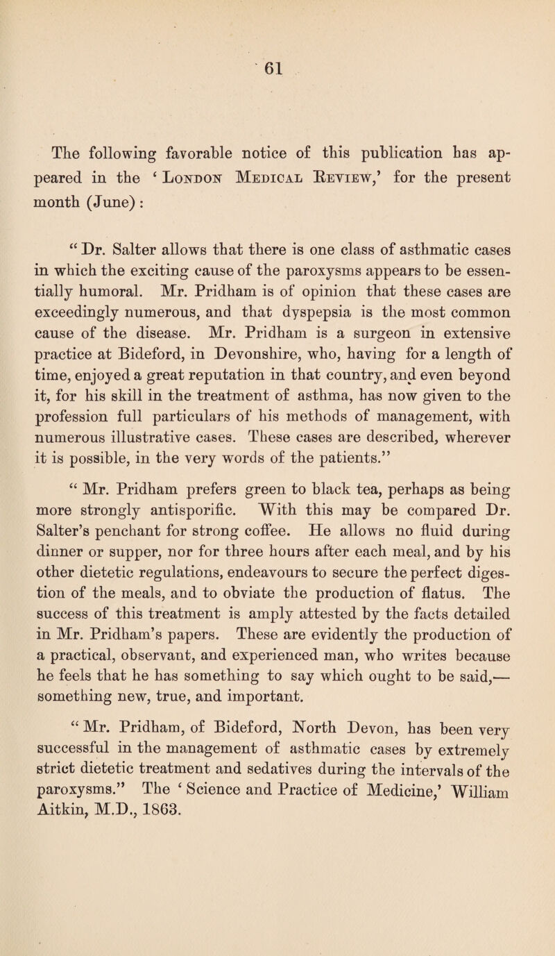 The following favorable notice of this publication has ap¬ peared in the ‘ Loi^don Medical Eeyiew,’ for the present month (June) : “ Dr. Salter allows that there is one class of asthmatic cases in which the exciting cause of the paroxysms appears to be essen¬ tially humoral. Mr. Pridham is of opinion that these cases are exceedingly numerous, and that dyspepsia is the most common cause of the disease. Mr. Pridham is a surgeon in extensive practice at Bideford, in Devonshire, who, having for a length of time, enjoyed a great reputation in that country, and even beyond it, for his skill in the treatment of asthma, has now given to the profession full particulars of his methods of management, with numerous illustrative cases. These cases are described, wherever it is possible, in the very words of the patients.” ‘‘ Mr. Pridham prefers green to black tea, perhaps as being more strongly antisporific. With this may be compared Dr. Salter’s penchant for strong coffee. He allows no fluid during dinner or supper, nor for three hours after each meal, and by his other dietetic regulations, endeavours to secure the perfect diges¬ tion of the meals, and to obviate the production of flatus. The success of this treatment is amply attested by the facts detailed in Mr. Pridham’s papers. These are evidently the production of a practical, observant, and experienced man, who writes because he feels that he has something to say which ought to be said,— something new, true, and important. “ Mr. Pridham, of Bideford, North Devon, has been very successful in the management of asthmatic cases by extremely strict dietetic treatment and sedatives during the intervals of the paroxysms.” The ‘ Science and Practice of Medicine,’ William Aitkin, M.D., 1863.