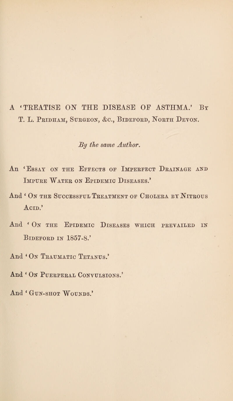 A ‘TEEATISE ON THE DISEASE OE ASTHMA.’ By T. L. Peidham, Suegeon, &c., Bidefoed, Noeth Devon. JBy the same Author. An ‘Essay on the Effects of Impeefect Deainage and Imphee Watee on Epidemic Diseases.’ And ‘ On the Shccessfhl Teeatment of Choleea by Niteous Acid.’ And ‘ On the Epidemic Diseases which peevailed in Bidefoed in 1857-8.’ And ‘ On Teahmatic Tetanus.’ And ‘ On Pueepeeal Convulsions.’ And ‘ GrUN-sHOT Wounds.’