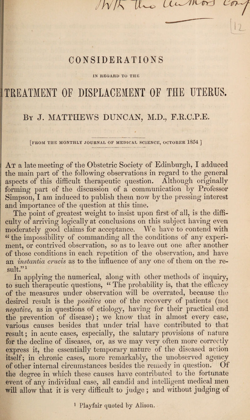 Jh/fK (/-o ^ CONSIDERATIONS IN REGAJS,D TO THE TREATMENT OF DISPLACEMENT OF THE UTERUS. By J. MATTHEWS DUNCAN, M.D., F.E.C.P.E. [from the monthly journal of MEDICAL SCIENCE, OCTOBER 1854] At a late meeting of the Obstetric Society of Edinburgh, I adduced the main part of the following observations in regard to the general aspects of this difficult therapeutic question. Although originally forming part of the discussion of a communication by Professor Simpson, I am induced to publish them now by the pressing interest and importance of the question at this time. The point of greatest weight to insist upon first of all, is the diffi¬ culty of arriving logically at conclusions on this subject having even moderately good claims for acceptance. We have to contend with the impossibility of commanding all the conditions of any experi¬ ment, or contrived observation, so as to leave out one after another of those conditions in each repetition of the observation, and have an instantia crucis as to the influence of any one of them on the re¬ sult.” ^ In applying the numerical, along with other methods of inquiry, to such therapeutic questions, The probability is, that the efficacy of the measures under observation will be overrated, because the desired result is the positive one of the recovery of patients (not negative^ as in questions of etiology, having for their practical end the prevention of disease) ; we know that in almost every case, various causes besides that under trial have contributed to that result; in acute cases, especially, the salutary provisions of nature for the decline of diseases, or, as we may very often more correctly express it, the essentially temporary nature of the diseased action itself; in chronic cases, more remarkably, the unobserved agency of other internal circumstances besides the remedy in question. Of the degree in which these causes have contributed to the fortunate event of any individual case, all candid and intelligent medical men wiU allow that it is very difficult to judge; and without judging of ' Playfair quoted by Alison.