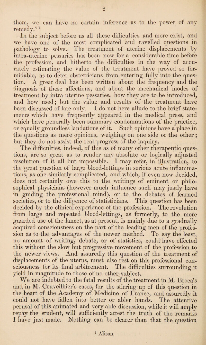 them, we can have no certain inference as to the power of any remedy.” ^ In the subject l)efore us all these difficulties and more exist, and we have one of the most complicated and ravelled questions in pathology to solve. The treatment of uterine displacements by intra-uterine pessaries has been now for a considerable time before the profession, and hitherto the difficulties in the way of accu¬ rately estimating the value of the treatment have proved so for¬ midable, as to deter obstetricians from entering fully into the ques¬ tion. A great deal has been written about the frequency and the diagnosis of these affections, and about the mechanical modes of treatment by intra uterine pessaries, how they are to be introduced, and how used; but the value and results of the treatment have been discussed of late oidy. I do not here allude to the brief state¬ ments which have frequently appeared in the medical press, and which have generally been summary condemnations of the practice, or equally groundless laudations of it. Such opinions have a place in the questions as mere opinions, weighing on one side or the other; but they do not assist the real progress of the inquiry. The difficulties, indeed, of this as of many other therapeutic ques¬ tions, are so great as to render any absolute or logically adjusted resolution of it all but impossible. I may refer, in illustration, to the great question of large blood-lettings in serious acute inflamma¬ tions, as one similarly complicated, and which, if even now decided, does not certainly owe this to the writings of eminent or philo¬ sophical physicians (however much influence such may justly have in guiding the professional mind), or to the debates of learned societies, or to the diligence of statisticians. This question has been decided by the clinical experience of the profession. The revolution from large and repeated blood-lettings, as formerly, to the more guarded use of the lancet, as at present, is mainly due to a gradually acquired consciousness on the part of the leading men of the profes¬ sion as to the advantages of the newer method. To say the least, no amount of writing, debate, or of statistics, could have effected this wdthout the slow but progressive movement of the profession to the newer views. And assuredly this question of the treatment of displacements of the uterus, must also rest on this professional con¬ sciousness for its final arbitrement. The difficulties surrounding it yield in magnitude to those of no other subject. We are indebted to the fatal results of the treatment in M. Broca’s and in M. Cruveilhier’s cases, for the stirring up of this question in the heart of the Academy of Medicine of France, and assuredly it could not have fallen into better or abler hands. The attentive perusal of this animated and very able discussion, while it will amply repay the student, will sufficiently attest the truth of the remarks I have just made. Nothing can be clearer than that the question ’ Alison.