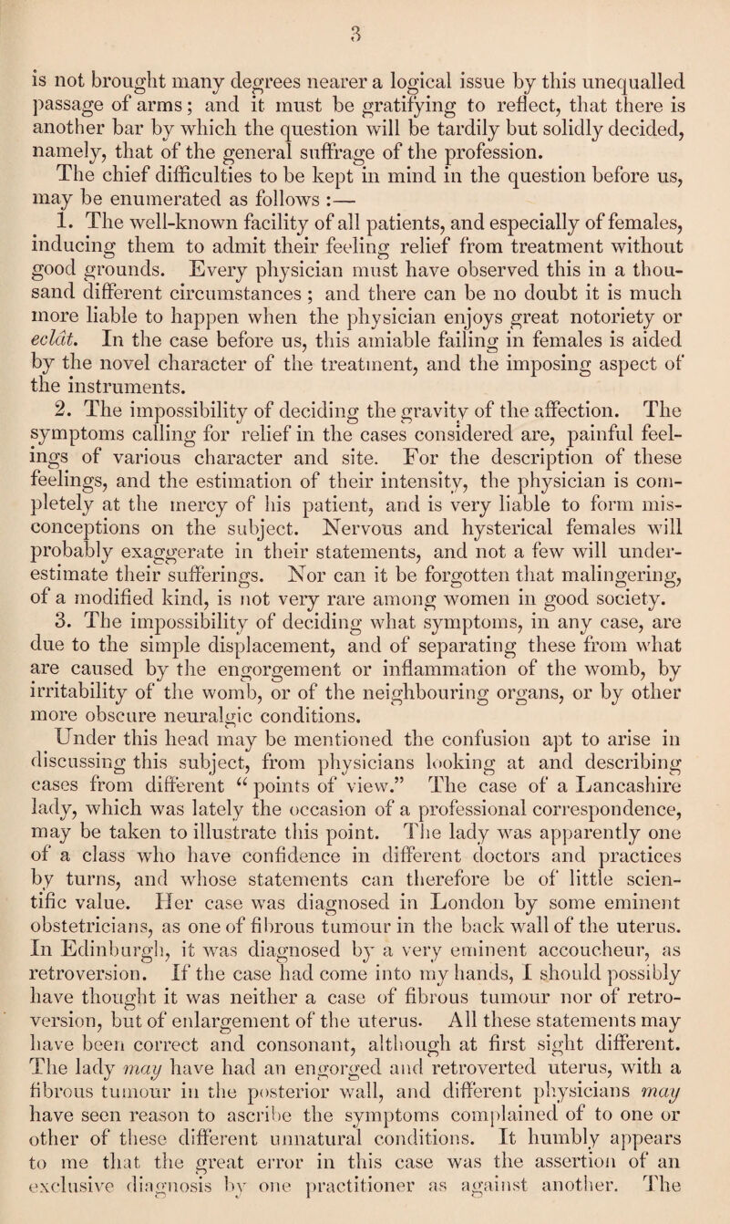 is not brought many degrees nearer a logical issue by this unequalled ])assage of arms; and it must be gratifying to reflect, that there is another bar by which the question will be tardily but solidly decided, namely, that of the general suffrage of the profession. The chief difficulties to be kept in mind in the question before us, may be enumerated as follows :— 1. The well-known facility of all patients, and especially of females, inducing them to admit their feeling relief from treatment without good grounds. Every physician must have observed this in a thou¬ sand different circumstances; and there can be no doubt it is much more liable to happen when the physician enjoys great notoriety or eclat. In the case before us, this amiable failing in females is aided by the novel character of the treatment, and the imposing aspect of the instruments. 2. The impossibility of deciding the gravity of the affection. The symptoms calling for relief in the cases considered are, painful feel¬ ings of various character and site. For the description of these feelings, and the estimation of their intensity, the physician is com¬ pletely at the mercy of his patient, and is very liable to form mis¬ conceptions on the subject. Nervous and hysterical females will probably exaggerate in their statements, and not a few will under¬ estimate their sufferings. Nor can it be forgotten that malingering, of a modified kind, is not very rare among women in good society. 3. The impossibility^ of deciding what symptoms, in any case, are due to the simple displacement, and of separating these from what are caused by the engorgement or inflammation of the womb, by irritability^ of the womb, or of the neighbouring organs, or by other more obscure neuralgic conditions. Under this head may be mentioned the confusion apt to arise in discussing this subject, from physicians looking at and describing cases from different “ points of view.” The case of a Lancashire lady, which was lately the occasion of a professional correspondence, may be taken to illustrate this point. The lady was apparently one of a class who have confidence in different doctors and practices by turns, and whose statements can therefore be of little scien¬ tific value. Her case was diagnosed in London by some eminent obstetricians, as one of fibrous tumour in the back wall of the uterus. In Edinburgh, it was diagnosed by^ a very eminent accoucheur, as retroversion. If the case had come into my hands, I should possibly have thought it was neither a case of fibrous tumour nor of retro¬ version, but of enlargement of the uterus. All these statements may have been correct and consonant, although at first sight different. The lady may have had an engorged and retroverted uterus, with a fibrous tumour in tlie posterior v/all, and different phy^sicians may have seen reason to ascribe the symptoms complained of to one or other of these different unnatural conditions. It humbly appears to me that the great error in this case was the assertion of an exclusive diaynosis 1)v one practitioner as amiinst another. The