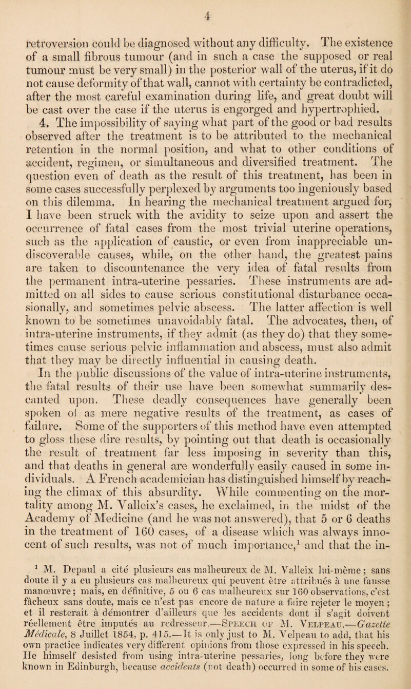 retroversion could be diagnosed without any difficulty. The existence of a small fibrous tumour (and in such a case the supposed or real tumour must be very small) in the posterior wall of the uterus, if it do not cause deformity of that wall, cannot with certainty be contradicted, after the most careful examination during life, and great doubt will be cast over the case if the uterus is engorged and hypertrophied. 4. The impossibility of saying what part of the good or bad results observed after the treatment is to be attributed to the mechanical retention in the normal position, and what to other conditions of accident, remmen, or simultaneous and diversified treatment. The question even of death as the result of this treatment, has been in some cases successfully perplexed by arguments too ingeniously based on this dilemma. In hearing the mechanical treatment argued for, 1 have been struck with the avidity to seize upon and assert the occurrence of fatal cases from the most trivial uterine operations, such as the application of caustic, or even from inappreciable un- discoverable causes, while, on the other hand, the greatest pains are taken to discountenance the very idea of fatal results from the permanent intra-uterine pessaries. Tliese instruments are ad¬ mitted on ail sides to cause serious constitutional disturbance occa¬ sionally, and sometimes pelvic abscess. The latter affection is well known to be sometimes unavoidably fatal. The advocates, theii, of intra-uterine instruments, if they admit (as they do) that they some¬ times cause serious pelvic inflammation and abscess, must also admit that they may be directly influential in causing death. In the public discussions of the value of intra-uterine instruments, the fatal results of their use have been somewhat summarily des- canted upon. These deadly consequences have generally been spoken o! as mere negativ^e results of the treatment, as cases of failure. Some of the supporters of this method have even attempted to gloss these dire results, by pointing out that death is occasionally the result of treatment far less imposing in severity than this, and that deaths in general are wonderfully easily caused in some in¬ dividuals. A French academician has distinguished himself by reach¬ ing the climax of this absurdity. While commenting on the mor¬ tality among M. Valleix’s cases, he exclaimed, in the midst of the Academy of Medicine (and he was not answered), that 5 or 6 deaths in the treatment of 160 cases, of a disease which was always inno- ' 4/ cent of such results, was not of much importance/ and that the in- ^ M. Depaul a cite plusieurs cas mallieureux de M. Valleix liu-meme; sans doute il y a eii plusieurs cas malheureiix qui peiivent etre attribnes a une faiisse manoeuvre; mais, en definitive, 5 on 6 cas malheureiix sur 160observations,c’est facheiix sans doute, mais ce n’est pas encore de nature a faire rejeter le moyen ; et il resterait a demontrer d’ailleurs que les accidents dont il s’agit doivent reellemeiit etre imputes au redresseur.—Speech of M. Velpeau.'—Gazette MMicale, 8 Juillet 1854, p. 415.—It is only just to M. Velpeau to add, that his own practice indicates very ditFerent opinions from those expressed in his speech. He himself desisted from using intra-uterine pessaries, long before they were known in Edinburgh, because accidents (not death) occurred in some of his cases.