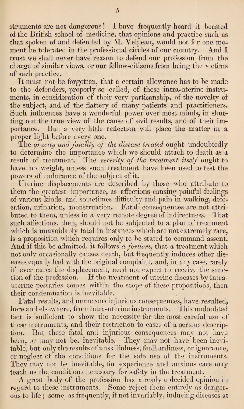 struments are not dangerous ! I have frequently heard it boasted of the British school of medicine, that opinions and practice such as that spoken of and defended by M. Velpeau, would not for one mo¬ ment be tolerated in the professional circles of our country. And I trust we shall never have reason to defend our profession from the charge of similar views, or our fellow-citizens from being the victims of such practice. It must not be forgotten, that a certain allowance has to be made to the defenders, properly so called, of these intra-uterine instru¬ ments, in consideration of their very partisanship, of the novelty of the subject, and of the flattery of many patients and practitioners. Such influences have a wonderful power over most minds, in shut¬ ting out the true view of the cause of evil results, and of their im¬ portance. But a very little reflection will place the matter in a proper light before every one. The gravity and fatality of the disease treated ought undoubtedly to determine the importance which we should attach to death as a result of treatment. The severity of the treatment itself ought to have no weight, unless such treatment have been used to test the powers of endurance of the subject of it. Uterine displacements are described by those who attribute to them the greatest importance, as affections causing painful feelings of various kinds, and sometimes difficulty and pain in walking, defe¬ cation, urination, menstruation. Fatal consequences are not attri¬ buted to them, unless in a very remote degree of indirectness. That such affections, then, should not be subjected to a plan of treatment which is unavoidably fatal in instances which are not extremely rare, is a proposition which requires only to be stated to command assent. And if this be admitted, it follows a fortiori, that a treatment which not only occasionally causes death, but frequently induces other dis¬ eases equally bad with the original complaint, and, in any case, rarely if ever cures the displacement, need not expect to receive the sanc¬ tion of the profession. If the treatment of uterine diseases by intra uterine pessaries comes within the scope of these propositions, then their condemnation is inevitable. Fatal results, and numerous injurious consequences, have resulted, here and elsewhere, from intra-uterine instruments. This undoubted fact is sufficient to show the necessity for the most careful use of these instruments, and their restriction to cases of a serious descrip¬ tion. But these fatal and injurious consequences may not have been, or may not be, inevitable. They may not have been inevi¬ table, but only the results of unskilfulness, foolhardiness, or ignorance, or neglect of the conditions for the safe use of the instruments. They may not be inevitable, for experience and anxious care may teach us the conditions necessary for safety in the treatment. A great body of the profession has already a decided opinion in regard to these instruments. Some reject them entirely as danger¬ ous to life : some, as frequently, if not invariably, inducing diseases at