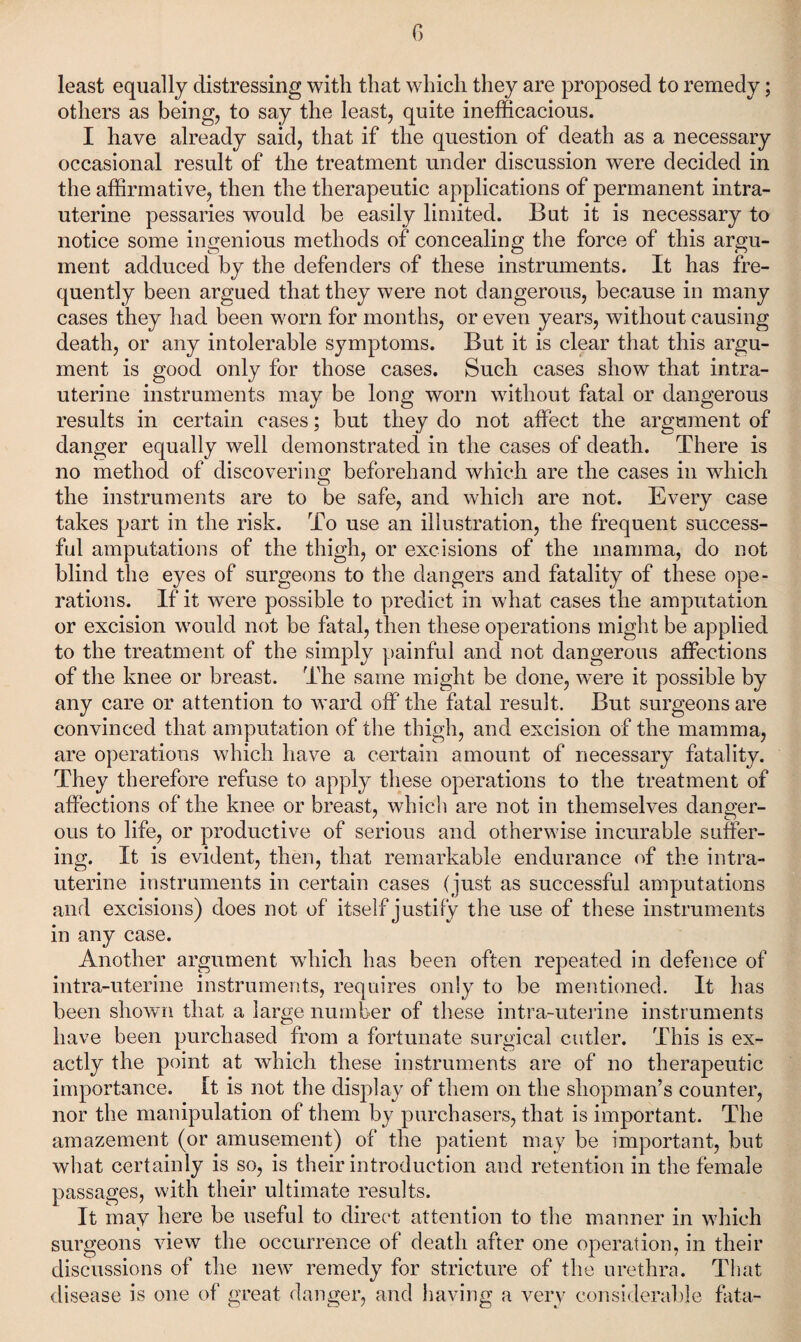 G least equally distressing with that which they are proposed to remedy; others as being, to say the least, quite inefficacious. I have already said, that if the question of death as a necessary occasional result of the treatment under discussion were decided in the affirmative, then the therapeutic applications of permanent intra¬ uterine pessaries would be easily limited. But it is necessary to notice some ingenious methods of concealing the force of this argu¬ ment adduced by the defenders of these instruments. It has fre¬ quently been argued that they were not dangerous, because in many cases they had been worn for months, or even years, without causing death, or any intolerable symptoms. But it is clear that this argu¬ ment is good only for those cases. Such cases show that intra¬ uterine instruments may be long worn without fatal or dangerous results in certain cases; but they do not affect the argument of danger equally well demonstrated in the cases of death. There is no method of discovering beforehand which are the cases in which the instruments are to be safe, and which are not. Every case takes part in the risk. To use an illustration, the frequent success¬ ful amputations of the thigh, or excisions of the mamma, do not blind the eyes of surgeons to the dangers and fatality of these ope¬ rations. If it were possible to predict in what cases the amputation or excision would not be fatal, then these operations might be applied to the treatment of the simply painful and not dangerous affections of the knee or breast. The same might be done, were it possible by any care or attention to ward off* the fatal result. But surgeons are convinced that amputation of the thigh, and excision of the mamma, are operations which have a certain amount of necessary fatality. They therefore refuse to apply these operations to the treatment of affections of the knee or breast, which are not in themselves danger¬ ous to life, or productive of serious and otherwise incurable suffer¬ ing. It is evident, then, that remarkable endurance (ff the intra¬ uterine instruments in certain cases (just as successful amputations and excisions) does not of itself justify the use of these instruments in any case. Another argument which has been often repeated in defence of intra-uterine instruments, requires only to be mentioned. It has been shown that a large number of these intra-uterine instruments have been purchased from a fortunate surgical cutler. This is ex¬ actly the point at which these instruments are of no therapeutic importance. It is not the display of them on the shopman’s counter, nor the manipulation of them by purchasers, that is important. The amazement (or amusement) of the patient may be important, but what certainly is so, is their introduction and retention in the female passages, with their ultimate results. It may here be useful to direct attention to the manner in which surgeons view the occurrence of death after one operation, in their discussions of the new remedy for stricture of the urethra. Tliat disease is one of great danger, and having a very considerable fata-