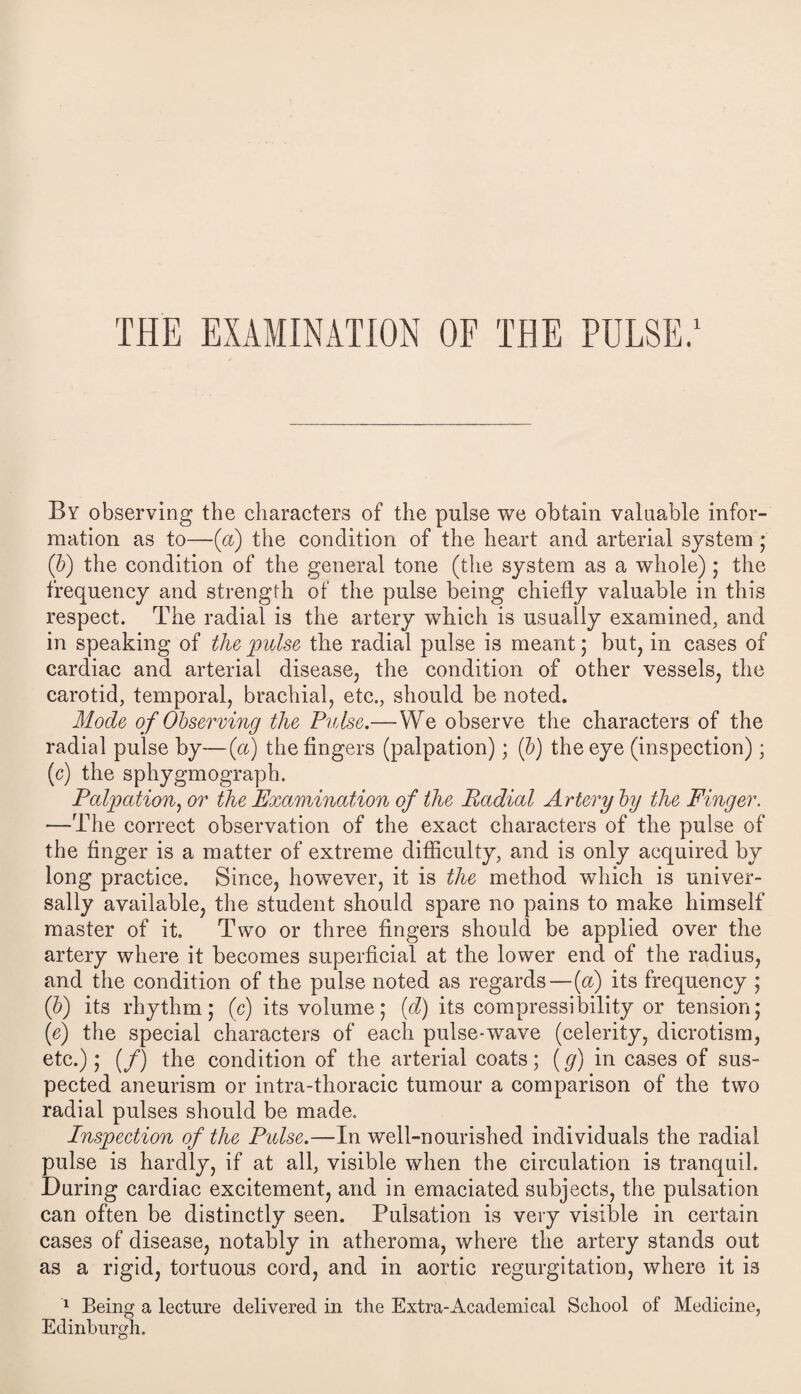 THE EXAMINATION OF THE PULSE.1 By observing the characters of the pulse we obtain valuable infor¬ mation as to—(a) the condition of the heart and arterial system ; (b) the condition of the general tone (the system as a whole); the frequency and strength of the pulse being chiefly valuable in this respect. The radial is the artery which is usually examined, and in speaking of the 'pulse the radial pulse is meant; but, in cases of cardiac and arterial disease, the condition of other vessels, the carotid, temporal, brachial, etc., should be noted. Mode of Observing the Pulse.— VYe observe the characters of the radial pulse by—(a) the fingers (palpation); ib) the eye (inspection); (c) the sphygmograph. Palpation, or the Examination of the Radial Artery by the Finger. —The correct observation of the exact characters of the pulse of the finger is a matter of extreme difficulty, and is only acquired by long practice. Since, however, it is the method which is univer¬ sally available, the student should spare no pains to make himself master of it. Two or three fingers should be applied over the artery where it becomes superficial at the lower end of the radius, and the condition of the pulse noted as regards—(a) its frequency ; (b) its rhythm; (c) its volume; (d) its compressibility or tension; (e) the special characters of each pulse-wave (celerity, dicrotism, etc.); (/) the condition of the arterial coats; (g) in cases of sus¬ pected aneurism or intra-thoracic tumour a comparison of the two radial pulses should be made. Inspection of the Pulse.—In well-nourished individuals the radial pulse is hardly, if at all, visible when the circulation is tranquil. During cardiac excitement, and in emaciated subjects, the pulsation can often be distinctly seen. Pulsation is very visible in certain cases of disease, notably in atheroma, where the artery stands out as a rigid, tortuous cord, and in aortic regurgitation, where it is 1 Being a lecture delivered in the Extra-Academical School of Medicine, Edinburgh.