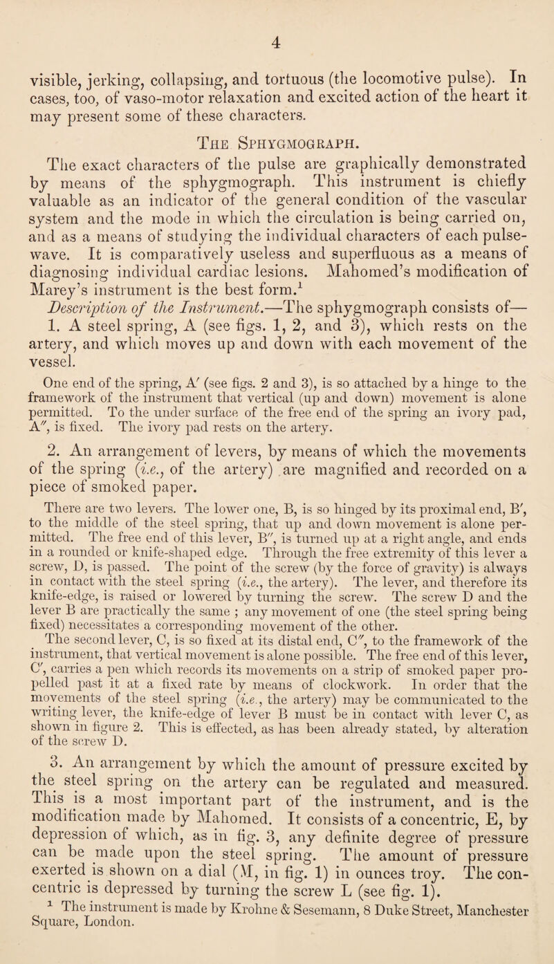4 visible, jerking, collapsing, and tortuous (the locomotive pulse). In cases, too, of vaso-motor relaxation and excited action ol the heart it may present some of these characters. The Sphygmograph. The exact characters of the pulse are graphically demonstrated by means of the sphygmograph. This instrument is chiefly valuable as an indicator of the general condition of the vascular system and the mode in which the circulation is being carried on, and as a means of studying the individual characters of each pulse- wave. It is comparatively useless and superfluous as a means of diagnosing individual cardiac lesions. Mahomed’s modification of Marey’s instrument is the best form.1 Description of the Instrument.—The sphygmograph consists of— 1. A steel spring, A (see figs. 1, 2, and 3), which rests on the artery, and which moves up and down with each movement of the vessel. One end of tlie spring, A' (see figs. 2 and 3), is so attacked by a hinge to the framework of the instrument that vertical (up and down) movement is alone permitted. To the under surface of the free end of the spring an ivory pad, A., is fixed. The ivory pad rests on the artery. 2. An arrangement of levers, by means of which the movements of the spring (i.e., of the artery) are magnified and recorded on a piece of smoked paper. There are two levers. The lower one, B, is so hinged by its proximal end, B', to the middle of the steel spring, that up and down movement is alone per¬ mitted. The free end of this lever, B, is turned up at a right angle, and ends in a rounded or knife-shaped edge. Through the free extremity of this lever a screw, D, is passed. The point of the screw (by the force of gravity) is always in contact with the steel spring (i.e., the artery). The lever, and therefore its knife-edge, is raised or lowered by turning the screw. The screw D and the lever B are practically the same ; any movement of one (the steel spring being fixed) necessitates a corresponding movement of the other. The second lever, C, is so fixed at its distal end, C//, to the framework of the instrument, that vertical movement is alone possible. The free end of this lever, Cf, carries a pen which records its movements on a strip of smoked paper pro¬ pelled past it at a fixed rate by means of clockwork. In order that the movements of the steel spring (i.e., the artery) may be communicated to the writing lever, the knife-edge of lever B must be in contact with lever C, as shown in figure 2. This is effected, as has been already stated, by alteration of the screw D. 3. An arrangement by which the amount of pressure excited by the steel spring on the artery can be regulated and measured. This, js a most important part of the instrument, and is the modification made by Mahomed. It consists of a concentric, E, by depression of which, as in fig. 3, any definite degree of pressure can be made upon the steel spring. The amount of pressure exerted is shown on a dial (M, in fig. 1) in ounces troy. The con¬ centric is depressed by turning the screw L (see fig. 1). 1 The instrument is made by Krohne & Sesemann, 8 Duke Street, Manchester Square, London.