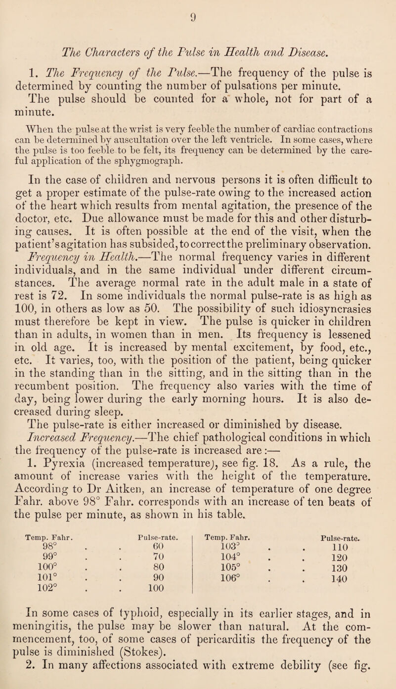 The Characters of the Pulse in Health and Disease. 1. The Frequency of the Pulse.—The frequency of the pulse is determined by counting the number of pulsations per minute. The pulse should be counted for a whole, not for part of a minute. When the pulse at the wrist is very feeble the number of cardiac contractions can be determined by auscultation over the left ventricle. In some cases, where the pulse is too feeble to be felt, its frequency can be determined by the care¬ ful application of the sphygmograph. In the case of children and nervous persons it is often difficult to get a proper estimate of the pulse-rate owing to the increased action of the heart which results from mental agitation, the presence of the doctor, etc. Due allowance must be made for this and other disturb¬ ing causes. It is often possible at the end of the visit, when the patient’sagitation has subsided, tocorrectthe preliminary observation. Frequency in Health.—The normal frequency varies in different individuals, and in the same individual under different circum¬ stances. The average normal rate in the adult male in a state of rest is 72. In some individuals the normal pulse-rate is as high as 100, in others as low as 50. The possibility of such idiosyncrasies must therefore be kept in view. The pulse is quicker in children than in adults, in women than in men. Its frequency is lessened in old age. It is increased by mental excitement, by food, etc., etc. It varies, too, with the position of the patient, being quicker in the standing than in the sitting, and in the sitting than in the recumbent position. The frequency also varies with the time of day, being lower during the early morning hours. It is also de¬ creased during sleep. The pulse-rate is either increased or diminished by disease. Pncreased Frequency.—The chief pathological conditions in wdiich the frequency of the pulse-rate is increased are:— 1. Pyrexia (increased temperature^, see fig. 18. As a rule, the amount of increase varies with the height of the temperature. According to Dr Aitken, an increase of temperature of one degree Fahr. above 98° Fahr. corresponds with an increase often beats of the pulse per minute, as shown in his table. Temp. Fahr. Pulse-rate. Temp. Fahr. Pulse-rate 98° 60 103° 110 99° 70 104° 120 100° 80 105° 130 101° 90 106° 140 102° 100 In some cases of typhoid, especially in its earlier stages, and in meningitis, the pulse may be slower than natural. At the com¬ mencement, too, of some cases of pericarditis the frequency of the pulse is diminished (Stokes). 2. In many affections associated with extreme debility (see fig.