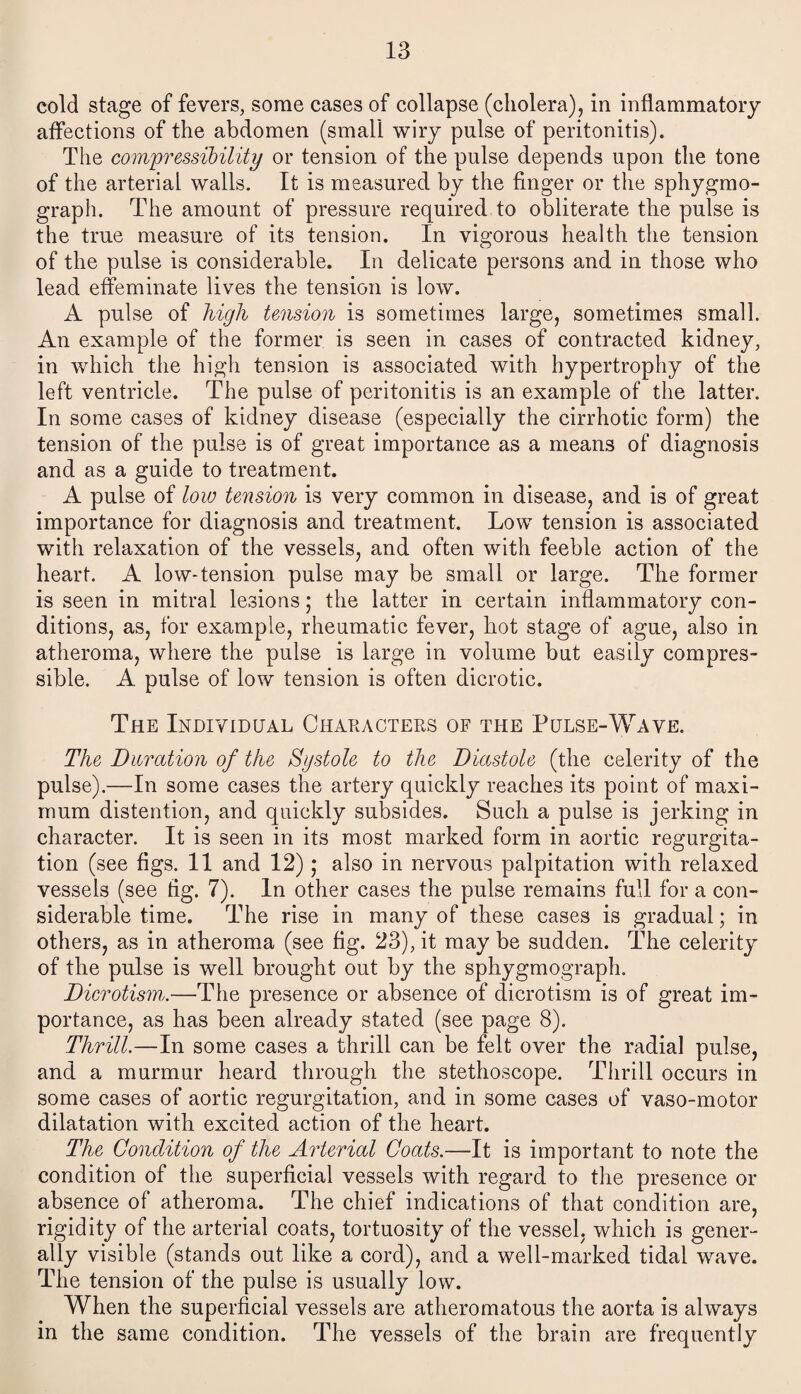 cold stage of fevers, some cases of collapse (cholera), in inflammatory affections of the abdomen (small wiry pulse of peritonitis). The compressibility or tension of the pulse depends upon the tone of the arterial walls. It is measured by the finger or the sphygmo- graph. The amount of pressure required to obliterate the pulse is the true measure of its tension. In vigorous health the tension of the pulse is considerable. In delicate persons and in those who lead effeminate lives the tension is low. A pulse of high tension is sometimes large, sometimes small An example of the former is seen in cases of contracted kidney, in which the high tension is associated with hypertrophy of the left ventricle. The pulse of peritonitis is an example of the latter. In some cases of kidney disease (especially the cirrhotic form) the tension of the pulse is of great importance as a means of diagnosis and as a guide to treatment. A pulse of low tension is very common in disease, and is of great importance for diagnosis and treatment. Low tension is associated with relaxation of the vessels, and often with feeble action of the heart. A low-tension pulse may be small or large. The former is seen in mitral lesions; the latter in certain inflammatory con¬ ditions, as, for example, rheumatic fever, hot stage of ague, also in atheroma, where the pulse is large in volume but easily compres¬ sible. A pulse of low tension is often dicrotic. The Individual Characters of the Pulse-Wave. The Duration of the Systole to the Diastole (the celerity of the pulse).—In some cases the artery quickly reaches its point of maxi¬ mum distention, and quickly subsides. Such a pulse is jerking in character. It is seen in its most marked form in aortic regurgita¬ tion (see figs. 11 and 12); also in nervous palpitation with relaxed vessels (see fig. 7). In other cases the pulse remains full for a con¬ siderable time. The rise in many of these cases is gradual; in others, as in atheroma (see fig. 23), it may be sudden. The celerity of the pulse is well brought out by the sphygmograph. Dierotism.—The presence or absence of dicrotism is of great im¬ portance, as has been already stated (see page 8). Thrill.—In some cases a thrill can be felt over the radial pulse, and a murmur heard through the stethoscope. Thrill occurs in some cases of aortic regurgitation, and in some cases of vaso-motor dilatation with excited action of the heart. The Condition of the Arterial Coats.—It is important to note the condition of the superficial vessels with regard to the presence or absence of atheroma. The chief indications of that condition are, rigidity of the arterial coats, tortuosity of the vessel, which is gener¬ ally visible (stands out like a cord), and a well-marked tidal wave. The tension of the pulse is usually low. When the superficial vessels are atheromatous the aorta is always in the same condition. The vessels of the brain are frequently