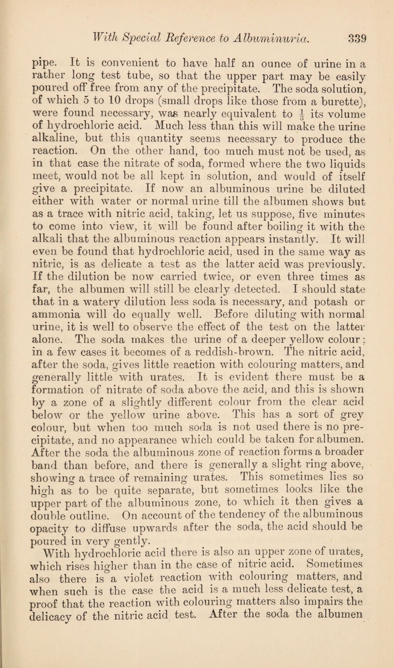 pipe. It is convenient to have half an ounce of urine in a rather long test tube, so that the upper part may be easily poured off free from any of the precipitate. The soda solution, of which 5 to 10 drops (small drops like those from a burette), were found necessary, was nearly equivalent to ^ its volume of hydrochloric acid. Much less than this will make the urine alkaline, but this quantity seems necessary to produce the reaction. On the other hand, too much must not be used, as in that case the nitrate of soda, formed where the two liquids meet, would not be all kept in solution, and would of itself give a precipitate. If now an albuminous urine be diluted either with water or normal urine till the albumen shows but as a trace with nitric acid, taking, let us suppose, five minutes to come into view, it will be found after boiling it with the alkali that the albuminous reaction appears instantly. It will even be found that hydrochloric acid, used in the same way as nitric, is as delicate a test as the latter acid was previously. If the dilution be now carried twice, or even three times as far, the albumen will still be clearly detected. I should state that in a watery dilution less soda is necessary, and potash or ammonia will do equally well. Before diluting with normal urine, it is well to observe the effect of the test on the latter alone. The soda makes the urine of a deeper yellow colour; in a few cases it becomes of a reddish-brown. The nitric acid, after the soda, gives little reaction with colouring matters, and generally little with urates. It is evident there must be a formation of nitrate of soda above the acid, and this is shown by a zone of a slightly different colour from the clear acid below or the yellow urine above. This has a sort of grey colour, but when too much soda is not used there is no pre¬ cipitate, and no appearance wdiich could be taken for albumen. After the soda the albuminous zone of reaction forms a broader band than before, and there is generally a slight ring above, showing a trace of remaining urates. This sometimes lies so high as to be quite separate, but sometimes looks like the upper part of the albuminous zone, to which it then gives a double outline. On account of the tendency of the albuminous opacity to diffuse upwards after the soda, the acid should be poured in very gently. With hydrochloric acid there is also an upper zone of urates, which rises higher than in the case of nitric acid. Sometimes also there is a violet reaction with colouring matters, and when such is the case the acid is a much less delicate test, a proof that the reaction with colouring matters also impairs the delicacy of the nitric acid test. After the soda the albumen