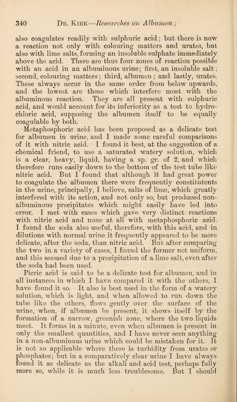 also coagulates readily with sulphuric acid; but there is now a reaction not only with colouring matters and urates, but also with lime salts, forming an insoluble sulphate immediately above the acid. There are thus four zones of reaction possible with an acid in an albuminous urine; first, an insoluble salt; second, colouring matters; third, albumen; and lastly, urates. These always occur in the same order from below upwards, and the lowest are those which interfere most with the albuminous reaction. They are all present with sulphuric acid, and would account for its inferiority as a test to hydro¬ chloric acid, supposing the albumen itself to be equally coagulable by both. Metaphosphoric acid has been proposed as a delicate test for albumen in urine, and I made some careful comparisons of it with nitric acid. I found it best, at the suggestion of a chemical friend, to use a saturated watery solution, which is a clear, heavy, liquid, having a sp. gr. of 2, and which therefore runs easily down to the bottom of the test tube like nitric acid. But I found that although it had great power to coagulate the albumen there were frequently constitutents in the urine, principally, I believe, salts of lime, which greatly interfered with its action, and not only so, but produced non- albuminous precipitates which might easily have led into error. I met with cases which gave very distinct reactions with nitric acid and none at all with metaphosphoric acid. I found the soda also useful, therefore, with this acid, and in dilutions with normal urine it frequently appeared to be more delicate, after the soda, than nitric acid. But after comparing the two in a variety of cases, I found the former not uniform, and this seemed due to a precipitation of a lime salt, even after the soda had been used. Picric acid is said to be a delicate test for albumen, and in all instances in which I have compared it with the others, I have found it so. It also is best used in the form of a watery solution, which is light, and when allowed to run down the tube like the others, flows gently over the surface of the urine, when, if albumen be present, it shows itself by the formation of a narrow, greenish zone, where the two liquids meet. It forms in a minute, even when albumen is present in only the smallest quantities, and I have never seen anything in a non-albuminous urine which could be mistaken for it. It is not so applicable where there is turbidity from urates or phosphates; but in a comparatively clear urine I have always found it as delicate as the alkali and acid test, perhaps fully more so, while it is much less troublesome. But I should