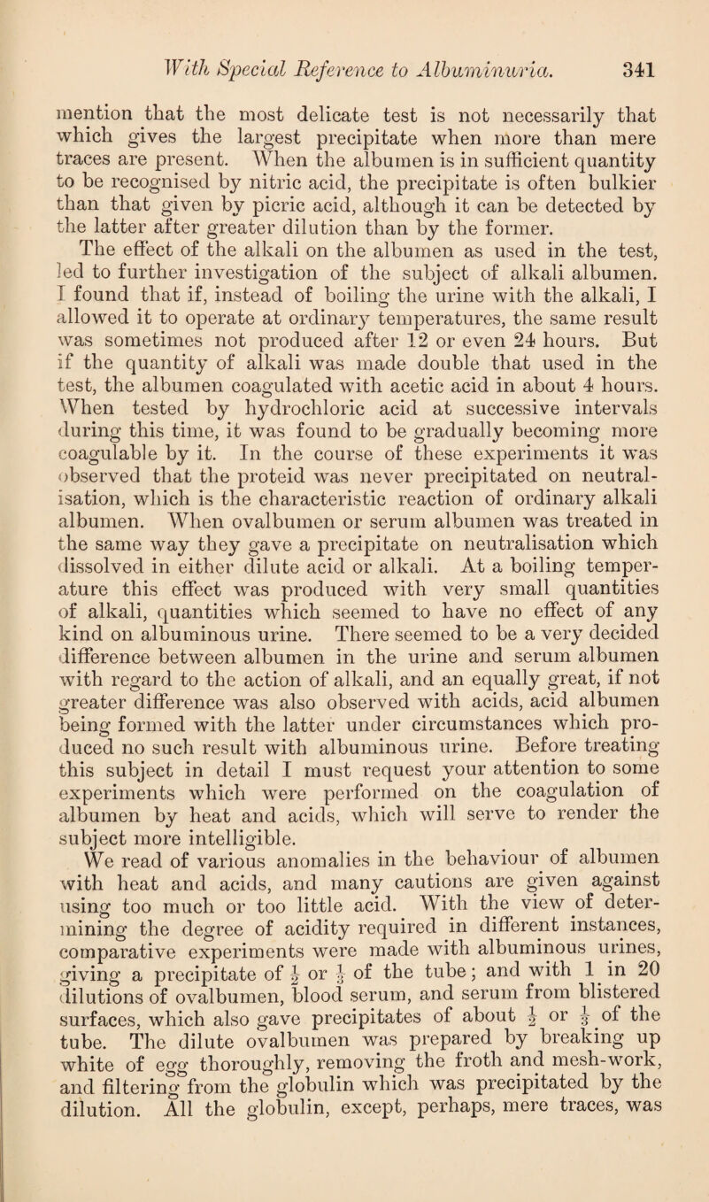 mention that the most delicate test is not necessarily that which gives the largest precipitate when more than mere traces are present. When the albumen is in sufficient quantity to be recognised by nitric acid, the precipitate is often bulkier than that given by picric acid, although it can be detected by the latter after greater dilution than by the former. The effect of the alkali on the albumen as used in the test, led to further investigation of the subject of alkali albumen. I found that if, instead of boiling the urine with the alkali, I allowed it to operate at ordinary temperatures, the same result was sometimes not produced after 12 or even 24 hours. But if the quantity of alkali was made double that used in the test, the albumen coagulated with acetic acid in about 4 hours. When tested by hydrochloric acid at successive intervals during this time, it was found to be gradually becoming more coagulable by it. In the course of these experiments it was observed that the proteid was never precipitated on neutral¬ isation, which is the characteristic reaction of ordinary alkali albumen. When ovalbumen or serum albumen was treated in the same way they gave a precipitate on neutralisation which dissolved in either dilute acid or alkali. At a boiling temper¬ ature this effect was produced with very small quantities of alkali, quantities which seemed to have no effect of any kind on albuminous urine. There seemed to be a very decided difference between albumen in the urine and serum albumen with regard to the action of alkali, and an equally great, if not greater difference was also observed with acids, acid albumen being formed with the latter under circumstances which pro¬ duced no such result with albuminous urine. Before treating this subject in detail I must request your attention to some experiments which were performed on the coagulation of albumen by heat and acids, which will serve to render the subject more intelligible. We read of various anomalies in the behaviour of albumen with heat and acids, and many cautions are given against using too much or too little acid. With the view of deter¬ mining the degree of acidity required in different instances, comparative experiments were made with albuminous urines, giving a precipitate of J or l of the tube; and with 1 in 20 dilutions of ovalbumen, blood serum, and serum from blistered surfaces, which also gave precipitates of about J or J of the tube. The dilute ovalbumen was prepared by breaking up white of egg thoroughly, removing the froth and mesh-work, and filtering from the globulin which was precipitated by the dilution. All the globulin, except, perhaps, mere traces, was