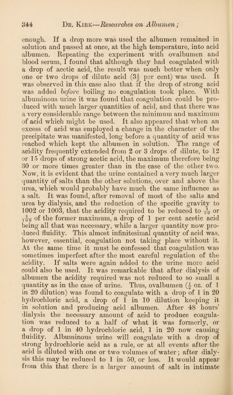 enough. If a drop more was used the albumen remained in solution and passed at once, at the high temperature, into acid albumen. Repeating the experiment with ovalbumen and blood serum, I found that although they had coagulated with a drop of acetic acid, the result was much better when only one or two drops of dilute acid (3J psr cent) was used. It was observed in this case also that if the drop of strong acid was added before boiling no coagulation took place. With albuminous urine it was found that coagulation could be pro¬ duced with much larger quantities of acid, and that there was a very considerable range between the minimum and maximum of acid which might be used. It also appeared that when an excess of acid was employed a change in the character of the precipitate was manifested, long before a quantity of acid was reached which kept the albumen in solution. The range of acidity frequently extended from 2 or 3 drops of dilute, to 12 or 15 drops of strong acetic acid, the maximum therefore being 30 or more times greater than in the case of the other two. Now, it is evident that the urine contained a very much larger quantity of salts than the other solutions, over and above the urea, which would probably have much the same influence as a salt. It was found, after removal of most of the salts and urea by dialysis, and the reduction of the specific gravity to 1002 or 1003, that the acidity required to be reduced to -V or t£o of the former maximum, a drop of 1 per cent acetic acid being all that was necessary, while a larger quantity now pro¬ duced fluidity. This almost infinitesimal quantity of acid was, however, essential, coagulation not taking place without it. At the same time it must be confessed that coagulation was sometimes imperfect after the most careful regulation of the acidity. If salts were again added to the urine more acid could also be used. It was remarkable that after dialysis of albumen the acidity required was not reduced to so small a quantity as in the case of urine. Thus, ovalbumen (J oz. of 1 in 20 dilution) was found to coagulate with a drop of 1 in 20 hydrochloric acid, a drop of 1 in 10 dilution keeping it in solution and producing acid albumen. After 48 hours’ dialysis the necessary amount of acid to produce coagula¬ tion was reduced to a half of what it was formerly, or a drop of 1 in 40 hydrochloric acid, 1 in 20 now causing fluidity. Albuminous urine will coagulate with a drop of strong hydrochloric acid as a rule, or at all events after the acid is diluted with one or two volumes of water; after dialy¬ sis this may be reduced to 1 in 50, or less. It would appear from this that there is a larger amount of salt in intimate