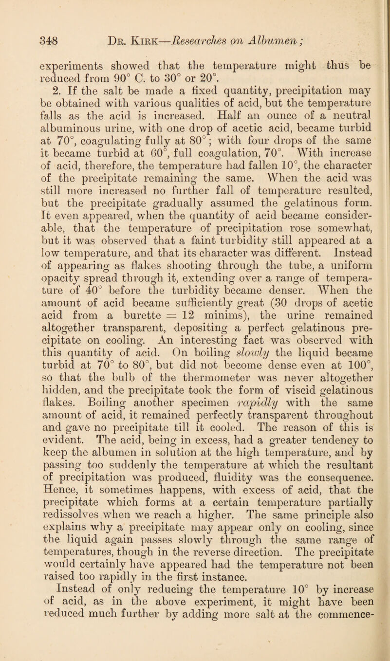 experiments showed that the temperature might thus be reduced from 90° C. to 30° or 20°. 2. If the salt be made a fixed quantity, precipitation may be obtained with various qualities of acid, but the temperature falls as the acid is increased. Half an ounce of a neutral albuminous urine, with one drop of acetic acid, became turbid at 70°, coagulating fully at 80°; with four drops of the same it became turbid at 60°, full coagulation, 70°. With increase of acid, therefore, the temperature had fallen 10°, the character of the precipitate remaining the same. When the acid was still more increased no further fall of temperature resulted, but the precipitate gradually assumed the gelatinous form. It even appeared, when the quantity of acid became consider¬ able, that the temperature of precipitation rose somewhat, but it was observed that a faint turbidity still appeared at a low temperature, and that its character was different. Instead of appearing as flakes shooting through the tube, a uniform opacity spread through it, extending over a range of tempera¬ ture of 40° before the turbidity became denser. When the amount of acid became sufficiently great (30 drops of acetic acid from a burette = 12 minims), the urine remained altogether transparent, depositing a perfect gelatinous pre¬ cipitate on cooling. An interesting fact was observed with this quantity of acid. On boiling slowly the liquid became turbid at 70° to 80°, but did not become dense even at 100°, so that the bulb of the thermometer was never altogether hidden, and the precipitate took the form of viscid gelatinous Hakes. Boiling another specimen rapidly with the same amount of acid, it remained perfectly transparent throughout and gave no precipitate till it cooled. The reason of this is evident. The acid, being in excess, had a greater tendency to keep the albumen in solution at the high temperature, and by passing too suddenly the temperature at which the resultant of precipitation was produced, fluidity was the consequence. Hence, it sometimes happens, with excess of acid, that the precipitate which forms at a certain temperature partially redissolves when we reach a higher. The same principle also explains why a precipitate may appear only on cooling, since the liquid again passes slowly through the same range of temperatures, though in the reverse direction. The precipitate would certainly have appeared had the temperature not been raised too rapidly in the first instance. Instead of only reducing the temperature 10° by increase of acid, as in the above experiment, it might have been reduced much further by adding more salt at the commence-