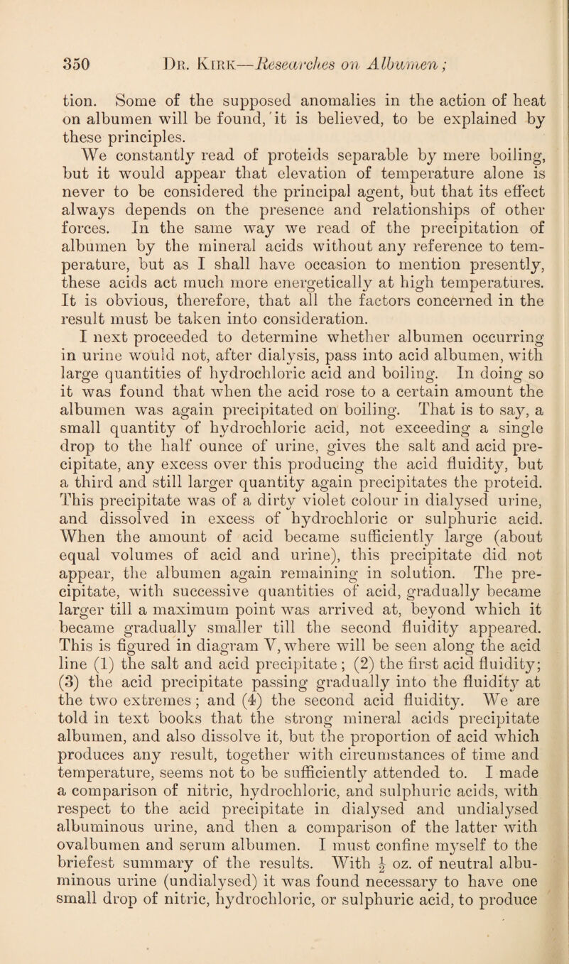 tion. Some of the supposed anomalies in the action of heat on albumen will be found, it is believed, to be explained by these principles. We constantly read of proteids separable by mere boiling, but it would appear that elevation of temperature alone is never to be considered the principal agent, but that its effect always depends on the presence and relationships of other forces. In the same way we read of the precipitation of albumen by the mineral acids without any reference to tem¬ perature, but as I shall have occasion to mention presently, these acids act much more energetically at high temperatures. It is obvious, therefore, that all the factors concerned in the result must be taken into consideration. I next proceeded to determine whether albumen occurring in urine would not, after dialysis, pass into acid albumen, with large quantities of hydrochloric acid and boiling. In doing so it was found that when the acid rose to a certain amount the albumen was again precipitated on boiling. That is to say, a small quantity of hydrochloric acid, not exceeding a single drop to the half ounce of urine, gives the salt and acid pre¬ cipitate, any excess over this producing the acid fluidity, but a third and still larger quantity again precipitates the proteid. This precipitate was of a dirty violet colour in dialysed urine, and dissolved in excess of hydrochloric or sulphuric acid. When the amount of acid became sufficiently large (about equal volumes of acid and urine), this precipitate did not appear, the albumen again remaining in solution. The pre¬ cipitate, with successive quantities of acid, gradually became larger till a maximum point was arrived at, beyond which it became gradually smaller till the second fluidity appeared. This is figured in diagram V, where will be seen along the acid line (1) the salt and acid precipitate ; (2) the first acid fluidity; (3) the acid precipitate passing gradually into the fluidit}^ at the two extremes; and (4) the second acid fluidity. We are told in text books that the strong mineral acids precipitate albumen, and also dissolve it, but the proportion of acid which produces any result, together with circumstances of time and temperature, seems not to be sufficiently attended to. I made a comparison of nitric, hydrochloric, and sulphuric acids, with respect to the acid precipitate in dialysed and undialysed albuminous urine, and then a comparison of the latter with ovalbumen and serum albumen. I must confine myself to the briefest summary of the results. With J oz. of neutral albu¬ minous urine (undialysed) it was found necessary to have one small drop of nitric, hydrochloric, or sulphuric acid, to produce