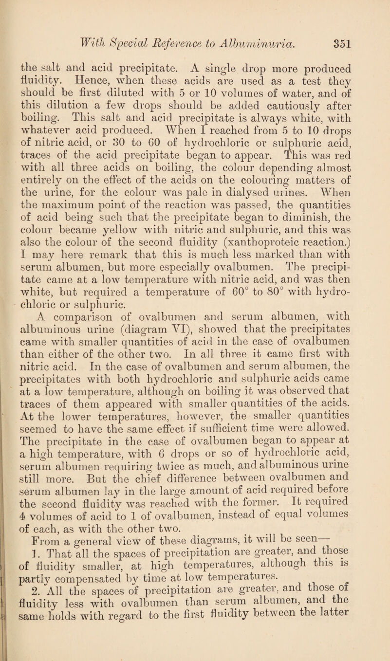 the salt and acid precipitate. A single drop more produced fluidity. Hence, when these acids are used as a test they should be first diluted with 5 or 10 volumes of water, and of this dilution a few drops should be added cautiously after boiling. This salt and acid precipitate is always white, with whatever acid produced. When I reached from 5 to 10 drops of nitric acid, or 30 to 00 of hydrochloric or sulphuric acid, traces of the acid precipitate began to appear. This was red with all three acids on boiling, the colour depending almost entirely on the effect of the acids on the colouring matters of the urine, for the colour was pale in dialysed urines. When the maximum point of the reaction was passed, the quantities of acid being such that the precipitate began to diminish, the colour became yellow with nitric and sulphuric, and this was also the colour of the second fluidity (xanthoproteic reaction.) I may here remark that this is much less marked than with serum albumen, but more especially ovalbumen. The precipi¬ tate came at a low temperature with nitric acid, and was then white, but required a temperature of 60° to 80° with hydro¬ chloric or sulphuric. A comparison of ovalbumen and serum albumen, with albuminous urine (diagram YI), showed that the precipitates came with smaller quantities of acid in the case of ovalbumen than either of the other two. In all three it came first with nitric acid. In the case of ovalbumen and serum albumen, the precipitates with both hydrochloric and sulphuric acids came at a low temperature, although on boiling it was observed that traces of them appeared with smaller quantities of the acids. At the lower temperatures, however, the smaller quantities seemed to have the same effect if sufficient time were allowed. The precipitate in the case of ovalbumen began to appear at a high temperature, with 6 drops or so of hydrochloric acid, serum albumen requiring twice as much, and albuminous urine still more. But the chief difference between ovalbumen and serum albumen lay in the large amount of acid required before the second fluidity was reached with the former. It required 4 volumes of acid to 1 of ovalbumen, instead of equal volumes of each, as with the other two. From a general view of these diagrams, it will be seen ]. That all the spaces of precipitation are greater, and those of fluidity smaller, at high temperatures, although this is partly compensated by time at low temperatures. 2. All the spaces of precipitation are greater, and those of fluidity less with ovalbumen than serum albumen, and the same holds with regard to the first fluidity between the latter