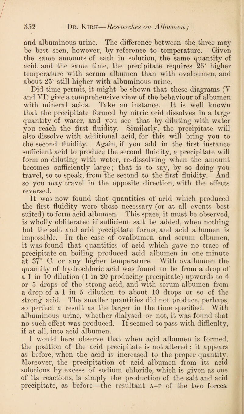 and albuminous urine. The difference between the three may be best seen, however, by reference to temperature. Given the same amounts of each in solution, the same quantity of acid, and the same time, the precipitate requires 25° higher temperature with serum albumen than with ovalbumen, and about 25° still higher with albuminous urine. Did time permit, it might be shown that these diagrams (V and VI) give a comprehensive view of the behaviour of albumen with mineral acids. Take an instance. It is well known that the precipitate formed by nitric acid dissolves in a large quantity of water, and you see that by diluting with water you reach the first fluidity. Similarly, the precipitate will also dissolve with additional acid, for this will bring you to the second fluidity. Again, if you add in the first instance sufficient acid to produce the second fluidity, a precipitate will form on diluting with water, re-dissolving when the amount becomes sufficiently large; that is to say, by so doing you travel, so to speak, from the second to the first fluidity. And so you may travel in the opposite direction, with the effects reversed. It was now found that quantities of acid which produced the first fluidity were those necessary (or at all events best suited) to form acid albumen. This space, it must be observed, is wholly obliterated if sufficient salt be added, when nothing but the salt and acid precipitate forms, and acid albumen is impossible. In the case of ovalbumen and serum albumen, it was found that quantities of acid which gave no trace of precipitate on boiling produced acid albumen in one minute at 37° C. or any higher temperature. With ovalbumen the quantity of hydrochloric acid was found to be from a drop of a 1 in 10 dilution (1 in 20 producing precipitate) upwards to 4 or 5 drops of the strong acid, and with serum albumen from a drop of a 1 in 5 dilution to about 10 drops or so of the strong acid. The smaller quantities did not produce, perhaps, so perfect a result as the larger in the time specified. With albuminous urine, whether dialysed or not, it was found that no such effect was produced. It seemed to pass wxith difficulty, if at all, into acid albumen. I would here observe that when acid albumen is formed, the position of the acid precipitate is not altered ; it appears as before, when the acid is increased to the proper quantity. Moreover, the precipitation of acid albumen from its acid solutions by excess of sodium chloride, which is given as one of its reactions, is simply the production of the salt and acid precipitate, as before—the resultant A-p of the two forces.