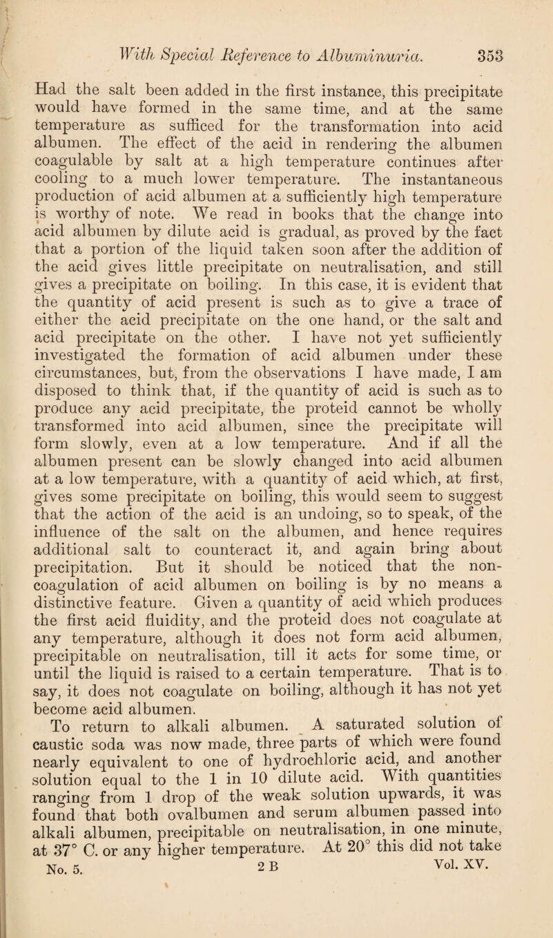 Had the salt been added in the first instance, this precipitate would have formed in the same time, and at the same temperature as sufficed for the transformation into acid albumen. The effect of the acid in rendering the albumen coagulable by salt at a high temperature continues after cooling to a much lower temperature. The instantaneous production of acid albumen at a sufficiently high temperature is worthy of note. We read in books that the change into acid albumen by dilute acid is gradual, as proved by the fact that a portion of the liquid taken soon after the addition of the acid gives little precipitate on neutralisation, and still gives a precipitate on boiling. In this case, it is evident that the quantity of acid present is such as to give a trace of either the acid precipitate on the one hand, or the salt and acid precipitate on the other. I have not yet sufficiently investigated the formation of acid albumen under these circumstances, but, from the observations I have made, I am disposed to think that, if the quantity of acid is such as to produce any acid precipitate, the proteid cannot be wholly transformed into acid albumen, since the precipitate will form slowly, even at a low temperature. And if all the albumen present can be slowly changed into acid albumen at a low temperature, with a quantit}^ of acid which, at first, gives some precipitate on boiling, this would seem to suggest that the action of the acid is an undoing, so to speak, of the influence of the salt on the albumen, and hence requires additional salt to counteract it, and again bring about precipitation. But it should be noticed that the non¬ coagulation of acid albumen on boiling is by no means a distinctive feature. Given a quantity of acid which produces the first acid fluidity, and the proteid does not coagulate at any temperature, adthough it does not form acid albumen, precipitable on neutralisation, till it acts for some time, or until the liquid is raised to a certain temperature. That is to say, it does not coagulate on boiling, although it has not yet become acid albumen. To return to alkali albumen. A saturated solution of caustic soda was now made, three parts of which were found nearly equivalent to one of hydrochloric acid,, and another solution equal to the 1 in 10 dilute acid. With quantities ranging from 1 drop of the weak solution upwards, it was found that both ovalbumen and serum albumen passed into alkali albumen, precipitable on neutralisation, in one minute, at 37° C. or any higher temperature. At 20° this did not take