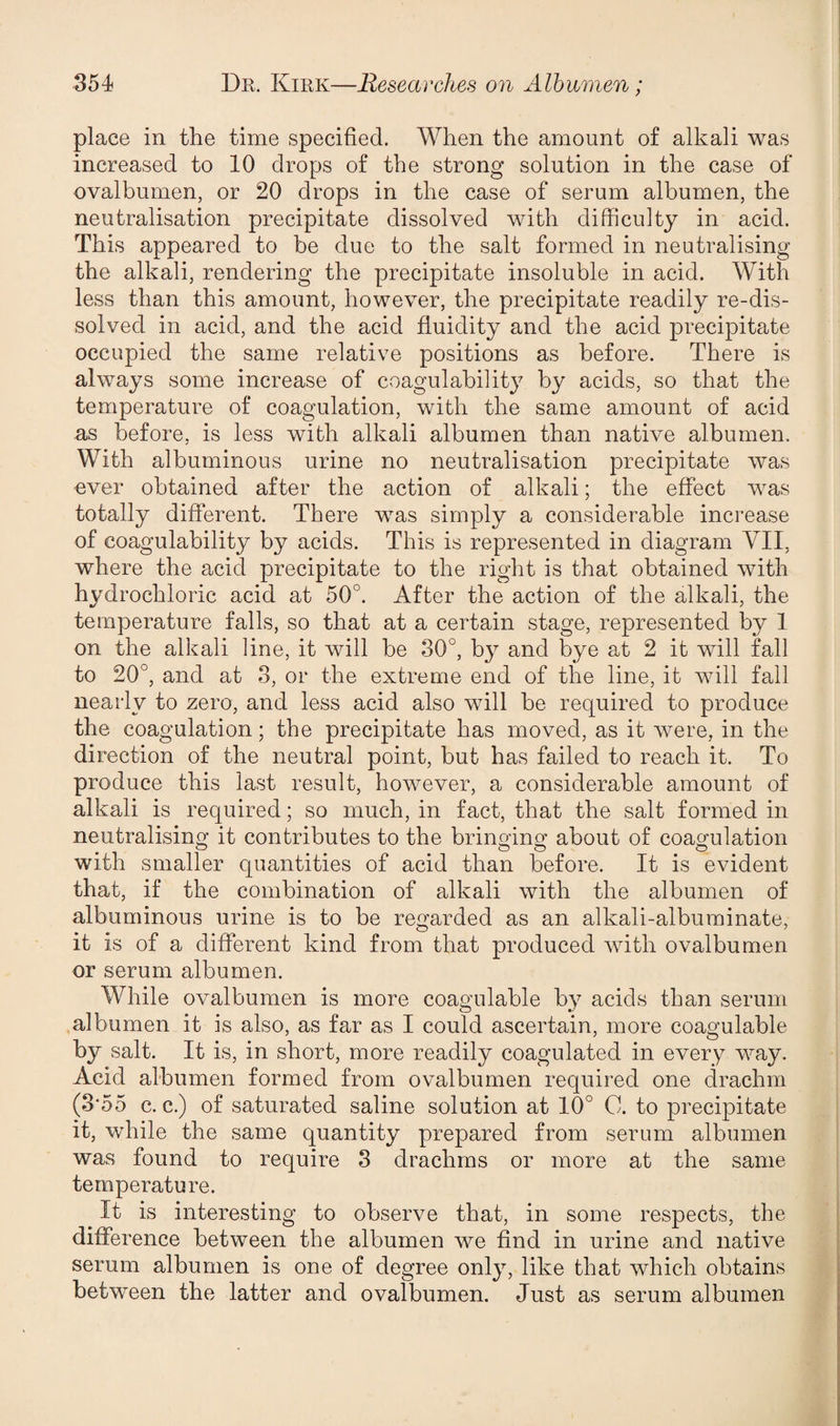 place in the time specified. When the amount of alkali was increased to 10 drops of the strong solution in the case of ovalbumen, or 20 drops in the case of serum albumen, the neutralisation precipitate dissolved with difficulty in acid. This appeared to be due to the salt formed in neutralising the alkali, rendering the precipitate insoluble in acid. With less than this amount, however, the precipitate readily re-dis¬ solved in acid, and the acid fluidity and the acid precipitate occupied the same relative positions as before. There is always some increase of coagulability by acids, so that the temperature of coagulation, with the same amount of acid as before, is less with alkali albumen than native albumen. With albuminous urine no neutralisation precipitate was ever obtained after the action of alkali; the effect was totally different. There was simply a considerable increase of coagulability by acids. This is represented in diagram VII, where the acid precipitate to the right is that obtained with hydrochloric acid at 50°. After the action of the alkali, the temperature falls, so that at a certain stage, represented by 1 on the alkali line, it will be 30°, by and bye at 2 it will fall to 20°, and at 3, or the extreme end of the line, it will fall nearly to zero, and less acid also will be required to produce the coagulation; the precipitate has moved, as it were, in the direction of the neutral point, but has failed to reach it. To produce this last result, however, a considerable amount of alkali is required; so much, in fact, that the salt formed in neutralising it contributes to the bringing about of coagulation with smaller quantities of acid than before. It is evident that, if the combination of alkali with the albumen of albuminous urine is to be regarded as an alkali-albuminate, it is of a different kind from that produced with ovalbumen or serum albumen. While ovalbumen is more coagulable by acids than serum albumen it is also, as far as I could ascertain, more coagulable b}r salt. It is, in short, more readily coagulated in every way. Acid albumen formed from ovalbumen required one drachm (3‘55 c. c.) of saturated saline solution at 10° C. to precipitate it, while the same quantity prepared from serum albumen was found to require 3 drachms or more at the same temperature. It is interesting to observe that, in some respects, the difference between the albumen we find in urine and native serum albumen is one of degree only, like that which obtains between the latter and ovalbumen. Just as serum albumen