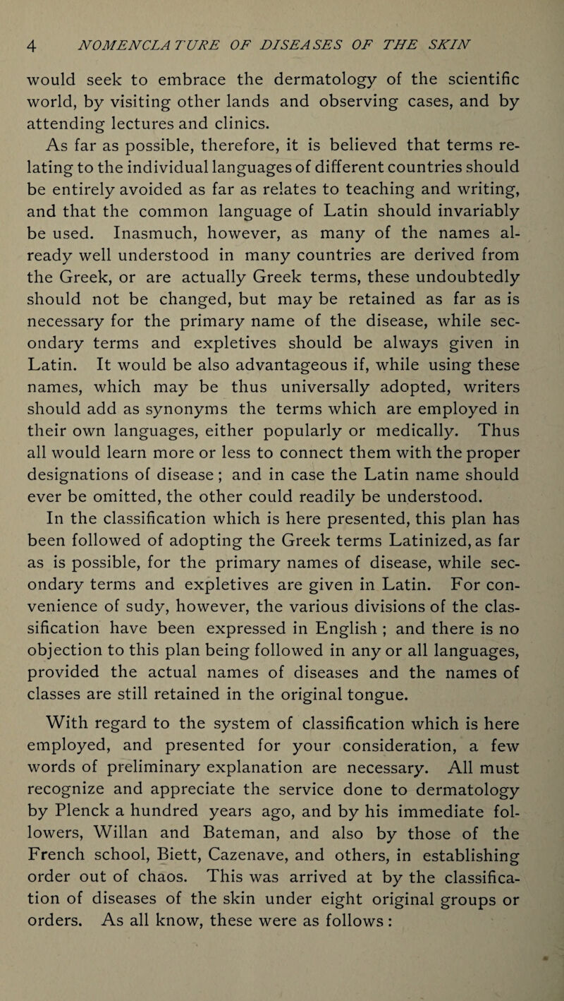 would seek to embrace the dermatology of the scientific world, by visiting other lands and observing cases, and by attending lectures and clinics. As far as possible, therefore, it is believed that terms re¬ lating to the individual languages of different countries should be entirely avoided as far as relates to teaching and writing, and that the common language of Latin should invariably be used. Inasmuch, however, as many of the names al¬ ready well understood in many countries are derived from the Greek, or are actually Greek terms, these undoubtedly should not be changed, but may be retained as far as is necessary for the primary name of the disease, while sec¬ ondary terms and expletives should be always given in Latin. It would be also advantageous if, while using these names, which may be thus universally adopted, writers should add as synonyms the terms which are employed in their own languages, either popularly or medically. Thus all would learn more or less to connect them with the proper designations of disease; and in case the Latin name should ever be omitted, the other could readily be understood. In the classification which is here presented, this plan has been followed of adopting the Greek terms Latinized, as far as is possible, for the primary names of disease, while sec¬ ondary terms and expletives are given in Latin. For con¬ venience of sudy, however, the various divisions of the clas¬ sification have been expressed in English ; and there is no objection to this plan being followed in any or all languages, provided the actual names of diseases and the names of classes are still retained in the original tongue. With regard to the system of classification which is here employed, and presented for your consideration, a few words of preliminary explanation are necessary. All must recognize and appreciate the service done to dermatology by Plenck a hundred years ago, and by his immediate fol¬ lowers, Willan and Bateman, and also by those of the French school, Biett, Cazenave, and others, in establishing order out of chaos. This was arrived at by the classifica¬ tion of diseases of the skin under eight original groups or orders. As all know, these were as follows: