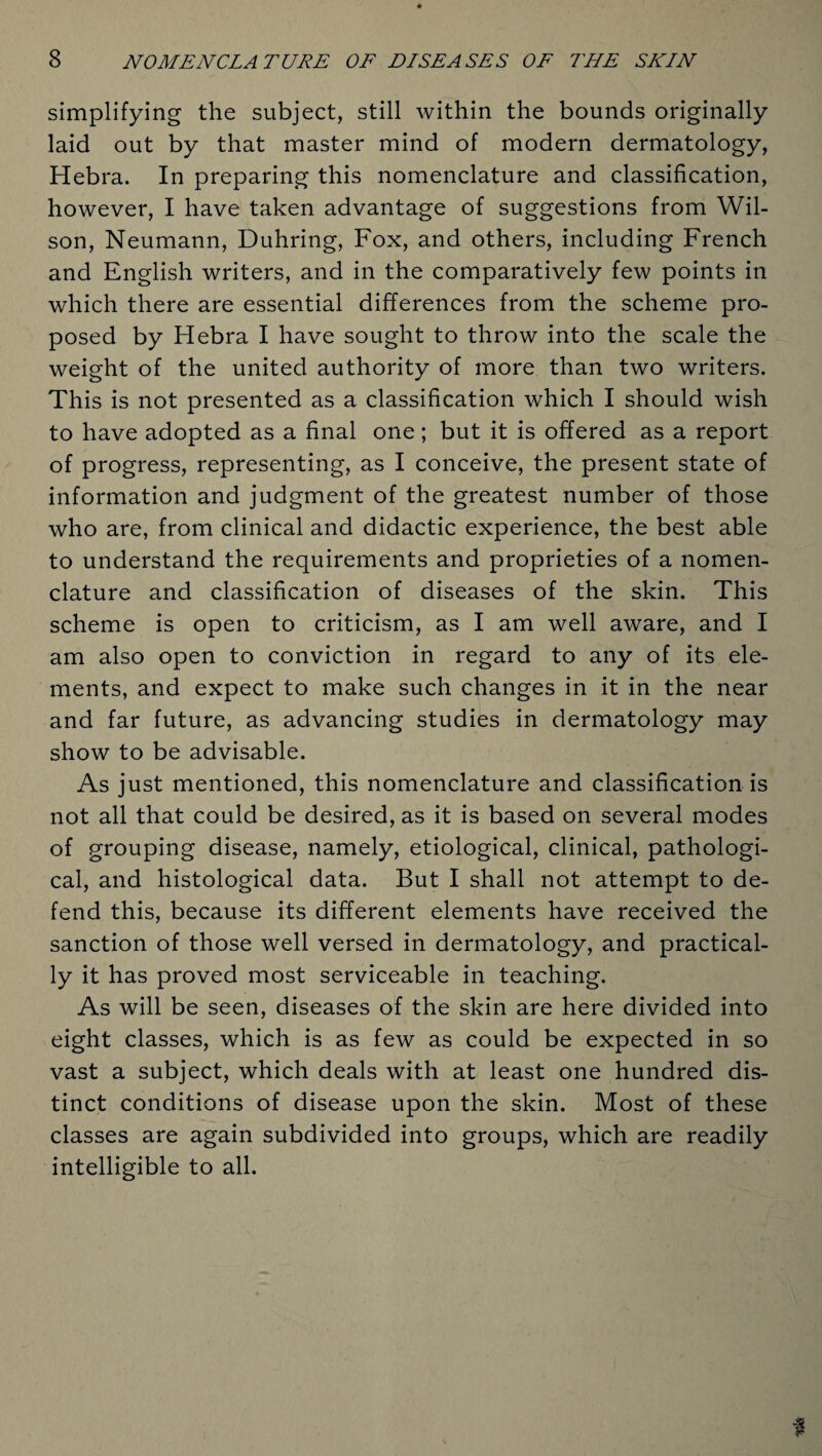 simplifying the subject, still within the bounds originally laid out by that master mind of modern dermatology, Hebra. In preparing this nomenclature and classification, however, I have taken advantage of suggestions from Wil¬ son, Neumann, Duhring, Fox, and others, including French and English writers, and in the comparatively few points in which there are essential differences from the scheme pro¬ posed by Hebra I have sought to throw into the scale the weight of the united authority of more than two writers. This is not presented as a classification which I should wish to have adopted as a final one; but it is offered as a report of progress, representing, as I conceive, the present state of information and judgment of the greatest number of those who are, from clinical and didactic experience, the best able to understand the requirements and proprieties of a nomen¬ clature and classification of diseases of the skin. This scheme is open to criticism, as I am well aware, and I am also open to conviction in regard to any of its ele¬ ments, and expect to make such changes in it in the near and far future, as advancing studies in dermatology may show to be advisable. As just mentioned, this nomenclature and classification is not all that could be desired, as it is based on several modes of grouping disease, namely, etiological, clinical, pathologi¬ cal, and histological data. But I shall not attempt to de¬ fend this, because its different elements have received the sanction of those well versed in dermatology, and practical¬ ly it has proved most serviceable in teaching. As will be seen, diseases of the skin are here divided into eight classes, which is as few as could be expected in so vast a subject, which deals with at least one hundred dis¬ tinct conditions of disease upon the skin. Most of these classes are again subdivided into groups, which are readily intelligible to all. f