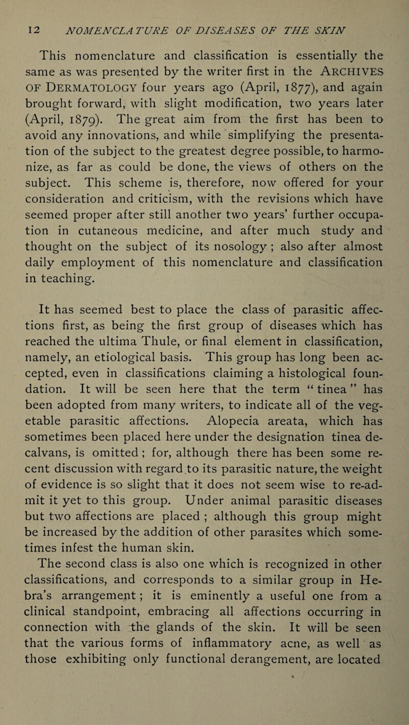 This nomenclature and classification is essentially the same as was presented by the writer first in the Archives OF DERMATOLOGY four years ago (April, 1877), and again brought forward, with slight modification, two years later (April, 1879). The great aim from the first has been to avoid any innovations, and while simplifying the presenta¬ tion of the subject to the greatest degree possible, to harmo¬ nize, as far as could be done, the views of others on the subject. This scheme is, therefore, now offered for your consideration and criticism, with the revisions which have seemed proper after still another two years’ further occupa¬ tion in cutaneous medicine, and after much study and thought on the subject of its nosology ; also after almost daily employment of this nomenclature and classification in teaching. It has seemed best to place the class of parasitic affec¬ tions first, as being the first group of diseases which has reached the ultima Thule, or final element in classification, namely, an etiological basis. This group has long been ac¬ cepted, even in classifications claiming a histological foun¬ dation. It will be seen here that the term “ tinea ” has been adopted from many writers, to indicate all of the veg¬ etable parasitic affections. Alopecia areata, which has sometimes been placed here under the designation tinea de- calvans, is omitted ; for, although there has been some re¬ cent discussion with regard .to its parasitic nature, the weight of evidence is so slight that it does not seem wise to re-ad- mit it yet to this group. Under animal parasitic diseases but two affections are placed ; although this group might be increased by the addition of other parasites which some¬ times infest the human skin. The second class is also one which is recognized in other classifications, and corresponds to a similar group in He- bra’s arrangement ; it is eminently a useful one from a clinical standpoint, embracing all affections occurring in connection with the glands of the skin. It will be seen that the various forms of inflammatory acne, as well as those exhibiting only functional derangement, are located