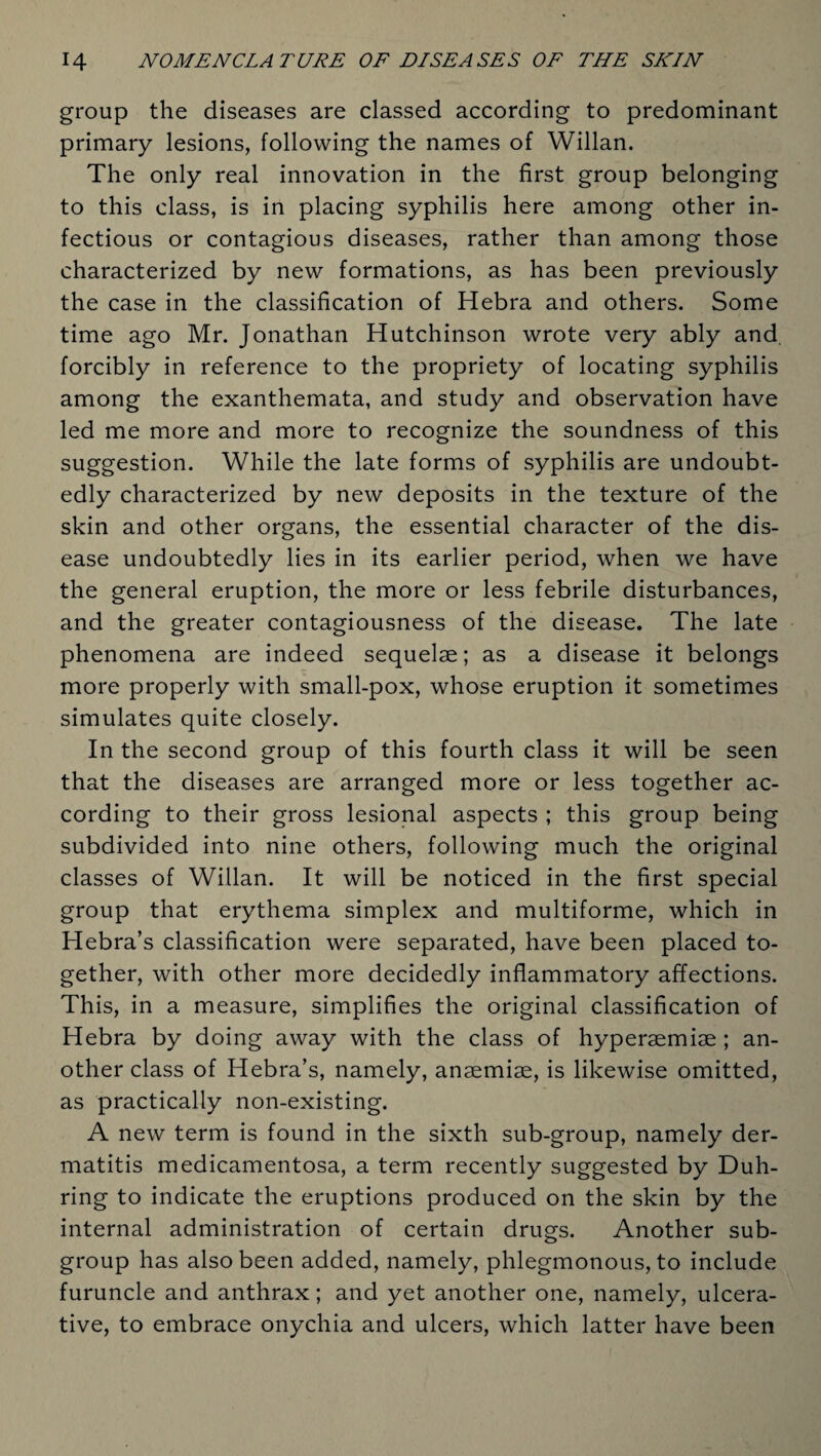 group the diseases are classed according to predominant primary lesions, following the names of Willan. The only real innovation in the first group belonging to this class, is in placing syphilis here among other in¬ fectious or contagious diseases, rather than among those characterized by new formations, as has been previously the case in the classification of Hebra and others. Some time ago Mr. Jonathan Hutchinson wrote very ably and. forcibly in reference to the propriety of locating syphilis among the exanthemata, and study and observation have led me more and more to recognize the soundness of this suggestion. While the late forms of syphilis are undoubt¬ edly characterized by new deposits in the texture of the skin and other organs, the essential character of the dis¬ ease undoubtedly lies in its earlier period, when we have the general eruption, the more or less febrile disturbances, and the greater contagiousness of the disease. The late phenomena are indeed sequelae; as a disease it belongs more properly with small-pox, whose eruption it sometimes simulates quite closely. In the second group of this fourth class it will be seen that the diseases are arranged more or less together ac¬ cording to their gross lesional aspects ; this group being subdivided into nine others, following much the original classes of Willan. It will be noticed in the first special group that erythema simplex and multiforme, which in Hebra’s classification were separated, have been placed to¬ gether, with other more decidedly inflammatory affections. This, in a measure, simplifies the original classification of Hebra by doing away with the class of hyperaemise ; an¬ other class of Hebra’s, namely, anaemiae, is likewise omitted, as practically non-existing. A new term is found in the sixth sub-group, namely der¬ matitis medicamentosa, a term recently suggested by Duh- ring to indicate the eruptions produced on the skin by the internal administration of certain drugs. Another sub¬ group has also been added, namely, phlegmonous, to include furuncle and anthrax; and yet another one, namely, ulcera¬ tive, to embrace onychia and ulcers, which latter have been