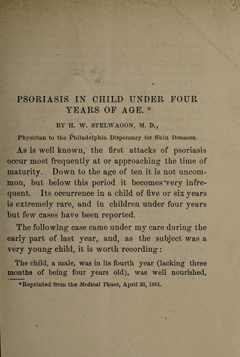 PSORIASIS IN CHILD UNDER FOUR YEARS OF AGE. * BY H. W. STELWAGON, M. D., Physician to the Philadelphia Dispensary for Skin Diseases. As is well known, the first attacks of psoriasis occur most frequently at or approaching the time of maturity. Down to the age of ten it is not uncom¬ mon, but below this period it becomes‘very infre¬ quent. Its occurrence in a child of five or six years is extremely rare, and in children under four years but few cases have been reported. The following case came under my care during the early part of last year, and, as the subject was a very young child, it is worth recording: The child, a male, was in its fourth year (lacking three months of being four years old), was well nourished, *fteprinted from the Medical Times, April 23, 1881.