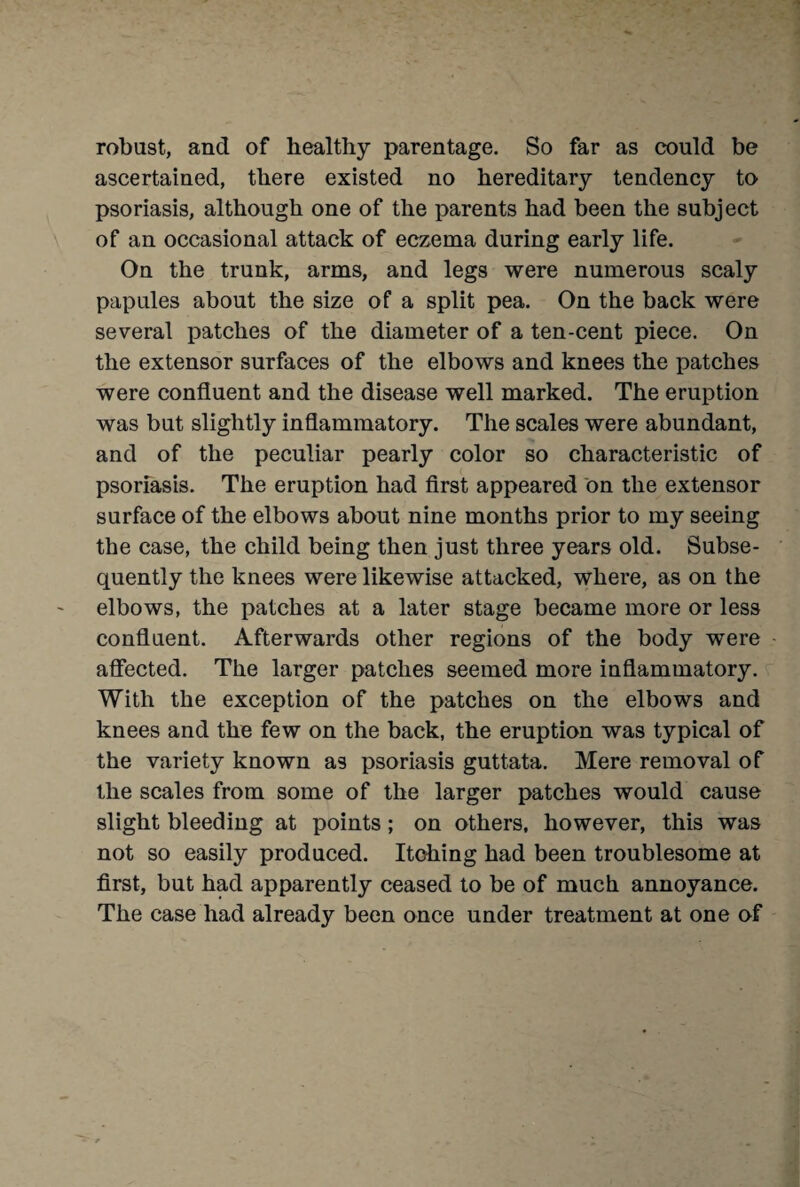 robust, and of healthy parentage. So far as could be ascertained, there existed no hereditary tendency to psoriasis, although one of the parents had been the subject of an occasional attack of eczema during early life. On the trunk, arms, and legs were numerous scaly papules about the size of a split pea. On the back were several patches of the diameter of a ten-cent piece. On the extensor surfaces of the elbows and knees the patches were confluent and the disease well marked. The eruption was but slightly inflammatory. The scales were abundant, and of the peculiar pearly color so characteristic of psoriasis. The eruption had first appeared on the extensor surface of the elbows about nine months prior to my seeing the case, the child being then just three years old. Subse¬ quently the knees were likewise attacked, where, as on the elbows, the patches at a later stage became more or less confluent. Afterwards other regions of the body were affected. The larger patches seemed more inflammatory. With the exception of the patches on the elbows and knees and the few on the back, the eruption was typical of the variety known as psoriasis guttata. Mere removal of the scales from some of the larger patches would cause slight bleeding at points ; on others, however, this was not so easily produced. Itohing had been troublesome at first, but had apparently ceased to be of much annoyance. The case had already been once under treatment at one of