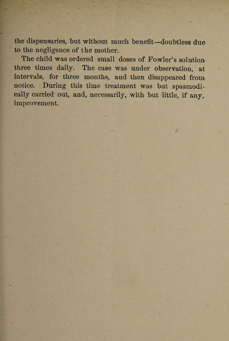 the dispensaries, but without much benefit—doubtless due to the negligence of the mother. The child was ordered small doses of Fowler’s solution three times daily. The case was under observation, at intervals, for three months, and then disappeared from notice. During this time treatment was but spasmodi¬ cally carried out, and, necessarily, with but little, if any, improvement.