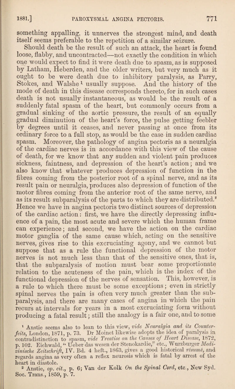 something appalling, it unnerves the strongest mind, and death itself seems preferable to the repetition of a similar seizure. Should death be the result of such an attack, the heart is found loose, flabby, and uncontracted—not exactly the condition in which one would expect to find it were death due to spasm, as is supposed by Latham, Heberden, and the older writers, but very much as it ought to be were death due to inhibitory paralysis, as Parry, Stokes, and Walshe 1 usually suppose. And the history of the mode of death in this disease corresponds thereto, for in such cases death is not usually instantaneous, as would be the result of a suddenly fatal spasm of the heart, but commonly occurs from a gradual sinking of the aortic pressure, the result of an equally gradual diminution of the heart’s force, the pulse getting feebler by degrees until it ceases, and never passing at once from its ordinary force to a full stop, as would be the case in sudden cardiac spasm. Moreover, the pathology of angina pectoris as a neuralgia of the cardiac nerves is in accordance with this view of the cause of death, for we know that any sudden and violent pain produces sickness, faintness, and depression of the heart’s action; and we also know that whatever produces depression of function in the fibres coming from the posterior root of a spinal nerve, and as its result pain or neuralgia, produces also depression of function of the motor fibres coming from the anterior root of the same nerve, and as its result subparalysis of the parts to which they are distributed.2 Hence we have in angina pectoris two distinct sources of depression of the cardiac action: first, we have the directly depressing influ¬ ence of a pain, the most acute and severe which the human frame can experience; and second, we have the action on the cardiac motor ganglia of the same cause which, acting on the sensitive nerves, gives rise to this excruciating agony, and we cannot but suppose that as a rule the functional depression of the motor nerves is not much less than that of the sensitive ones, that is, that the subparalysis of motion must bear some proportionate relation to the acuteness of the pain, which is the index of the functional depression of the nerves of sensation. This, however, is a rule to which there must be some exceptions; even in strictly spinal nerves the pain is often very much greater than the sub¬ paralysis, and there are many cases of angina in which the pain recurs at intervals for years in a most excruciating lorm without producing a fatal result; still the analogy is a fair one, and to some 1 Anstie seems also to lean to this view, vide Neuralgia and its Counter¬ feits, London, 1871, p. 73. Dr Moinet likewise adopts the idea of paralysis in contradistinction to spasm, vide Treatise on the Causes of Heart Disease, 1872, p. 102. Eichwald, “ Ueber das wesen der Stenokardie,” etc., Wurzburger Medi- zinische Zeitschrift, IV. Bd. 4 heft., 1863, gives a good historical resume, and regards angina as very often a reflex neurosis which is fatal by arrest of the heart in diastole. 2 Anstie, op. cit., p. 6; Van der Kolk On the Spinal Cord, etc., New Syd. Soc. Trans., 1859, p. 7.