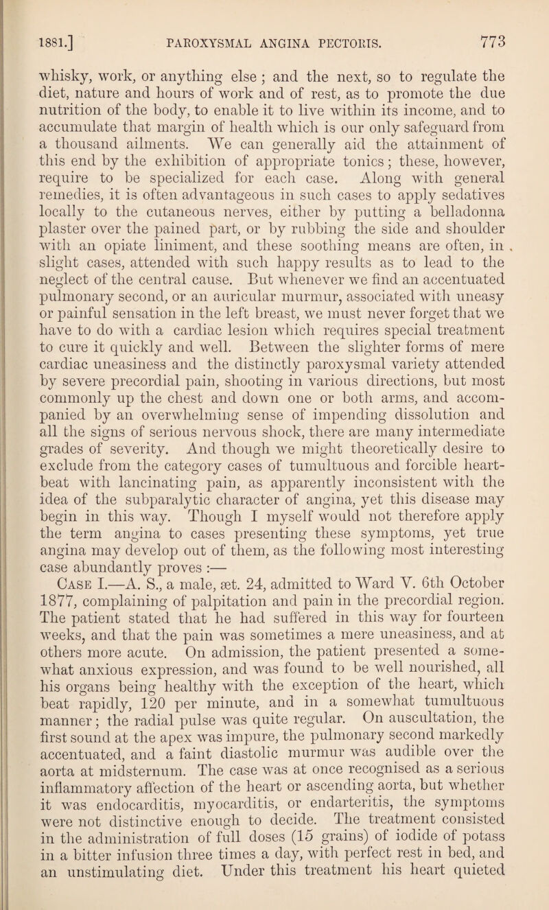 whisky, work, or anything else ; and the next, so to regulate the diet, nature and hours of work and of rest, as to promote the due nutrition of the body, to enable it to live within its income, and to accumulate that margin of health which is our only safeguard from a thousand ailments. We can generally aid the attainment of this end by the exhibition of appropriate tonics; these, however, require to be specialized for eacli case. Along with general remedies, it is often advantageous in such cases to apply sedatives locally to the cutaneous nerves, either by putting a belladonna plaster over the pained part, or by rubbing the side and shoulder with an opiate liniment, and these soothing means are often, in , slight cases, attended with such happy results as to lead to the neglect of the central cause. But whenever we find an accentuated pulmonary second, or an auricular murmur, associated with uneasy or painful sensation in the left breast, we must never forget that we have to do with a cardiac lesion which requires special treatment to cure it quickly and well. Between the slighter forms of mere cardiac uneasiness and the distinctly paroxysmal variety attended by severe precordial pain, shooting in various directions, but most commonly up the chest and down one or both arms, and accom¬ panied by an overwhelming sense of impending dissolution and all the signs of serious nervous shock, there are many intermediate grades of severity. And though we might theoretically desire to exclude from the category cases of tumultuous and forcible heart¬ beat with lancinating pain, as apparently inconsistent with the idea of the subparalytic character of angina, yet this disease may begin in this way. Though I myself would not therefore apply the term angina to cases presenting these symptoms, yet true angina may develop out of them, as the following most interesting case abundantly proves :— Case I.—A. S., a male, aet. 24, admitted to Ward Y. 6th October 1877, complaining of palpitation and pain in the precordial region. The patient stated that he had suffered in this way for fourteen weeks, and that the pain was sometimes a mere uneasiness, and at others more acute. On admission, the patient presented a some¬ what anxious expression, and was found to be well nourished, all his organs being healthy with the exception of the heart, wliich beat rapidly, 120 per minute, and in a somewhat tumultuous manner; the radial pulse was quite regular. On auscultation, the first sound at the apex was impure, the pulmonary second markedly accentuated, and a faint diastolic murmur was audible over the aorta at midsternum. The case was at once recognised as a serious inflammatory affection of the heart or ascending aorta, but whether it was endocarditis, myocarditis, or endarteritis, the symptoms were not distinctive enough to decide. The treatment consisted in the administration of full doses (15 grains) of iodide of potass in a bitter infusion three times a day, with perfect rest in bed, and an unstimulatins diet. Under this treatment his heart quieted