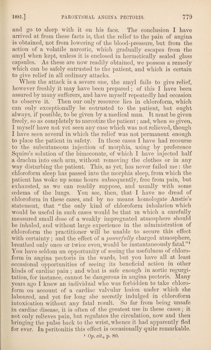 and go to sleep with it on his face. The conclusion I have arrived at from these facts is, that the relief to the pain of angina is obtained, not from lowering of the blood-pressure, but from the action of a volatile narcotic, which gradually escapes from the amyl when kept, unless it is enclosed in hermetically sealed glass capsules. As these are now readily obtained, we possess a remedy which can be safely entrusted to the patient, and which is certain to give relief in all ordinary attacks. When the attack is a severe one, the amyl fails to give relief, however freshly it may have been prepared; of this I have been assured by many sufferers, and have myself repeatedly had occasion to observe it. Then our only resource lies in chloroform, which can only exceptionally be entrusted to the patient, but ought always, if possible, to be given by a medical man. It must be given freely, so as completely to narcotize the patient; and, when so given, I myself have not yet seen any case which was not relieved, though I have seen several in which the relief was not permanent enough to place the patient in safety. In these cases I have had recourse to the subcutaneous injection of morphia, using by preference Squire’s solution of the bimeconate, of which I have injected half a drachm into each arm, without removing the clothes or in any way disturbing the patient. This, as yet, has never failed me : the chloroform sleep has passed into the morphia sleep, from which the patient has woke up some hours subsequently, free from pain, but exhausted, as we can readily suppose, and usually with some oedema of the lungs. You see, then, that I have no dread of chloroform in these cases, and by no means homologate Anstie’s statement, that “the only kind of chloroform inhalation which would be useful in such cases would be that m which a carefully measured small dose of a Aveakly impregnated atmosphere should be inhaled, and without large experience in the administration of chloroform the practitioner will be unable to secure this effect with certainty; and the effect of a 'powerfully charged atmosphere, breathed only once or twice even, would be instantaneously fatal.”1 You have seldom an opportunity of seeing the usefulness of chloro¬ form in angina pectoris in the wards, but you have all at least occasional opportunities of seeing its beneficial action in other kinds of cardiac pain ; and what is safe enough in aortic regurgi¬ tation, for instance, cannot be dangerous in angina pectoris. Many years ago I knew an individual who was forbidden to take chloro¬ form on account of a cardiac valvular lesion under which she laboured, and yet for long she secretly indulged in chloroform intoxication without any fatal result. So far from being unsafe in cardiac disease, it is often of the greatest use in these cases; it not only relieves pain, but regulates the circulation, now and then bringing the pulse back to the wrist, whence it had apparently fled for ever. In peritonitis this effect is occasionally quite remarkable. 1 Op. cit., p. 80.