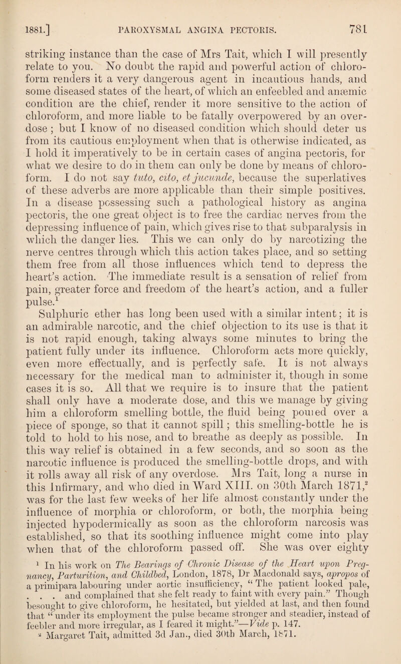 striking instance than the case of Mrs Tait, which I will presently relate to you. No doubt the rapid and powerful action of chloro¬ form renders it a very dangerous agent in incautious hands, and some diseased states of the heart, of which an enfeebled and anaemic condition are the chief, render it more sensitive to the action of chloroform, and more liable to be fatally overpowered by an over¬ dose ; but I know of no diseased condition which should deter us from its cautious employment when that is otherwise indicated, as I hold it imperatively to be in certain cases of angina pectoris, for what we desire to do in them can only be done by means of chloro¬ form. I do not say tuto, cito, et jucunde, because the superlatives of these adverbs are more applicable than their simple positives. In a disease possessing such a pathological history as angina pectoris, the one great object is to free the cardiac nerves from the depressing influence of pain, which gives rise to that subparalysis in which the danger lies. This we can only do by narcotizing the nerve centres through which this action takes place, and so setting them free from all those influences which tend to depress the heart’s action. The immediate result is a sensation of relief from pain, greater force and freedom of the heart’s action, and a fuller pulse.1 Sulphuric ether has long been used with a similar intent; it is an admirable narcotic, and the chief objection to its use is that it is not rapid enough, taking always some minutes to bring the patient fully under its influence. Chloroform acts more quickly, even more effectually, and is perfectly safe. It is not always necessary for the medical man to administer it, though in some cases it is so. All that we require is to insure that the patient shall only have a moderate dose, and this we manage by giving him a chloroform smelling bottle, the fluid being pouied over a piece of sponge, so that it cannot spill; this smelling-bottle he is told to hold to his nose, and to breathe as deeply as possible. In this way relief is obtained in a few seconds, and so soon as the narcotic influence is produced the smelling-bottle drops, and with it rolls away all risk of any overdose. Mrs Tait, long a nurse in this Infirmary, and who died inWard XIII. on 30th March 1871,2 was for the last few weeks of her life almost constantly under the influence of morphia or chloroform, or both, the morphia being injected hypodermically as soon as the chloroform narcosis was established, so that its soothing influence might come into play when that of the chloroform passed off. She was over eighty 1 In his work on The Bearings of Chronic Disease of the Heart upon Preg¬ nancy, Parturition, and Childbed, London, 1878, Dr Macdonald says, apropos of a primipara labouring under aortic insufficiency, “ The patient looked pale, . . . and complained that she felt ready to faint with every pain.” Though besought to give chloroform, he hesitated, but yielded at last, and then found that “under its employment the pulse became stronger and steadier, instead of feebler and more irregular, as I feared it might.”—Fide p. 147. * Margaret Tait, admitted 3d Jan., died 30th March, 1871.