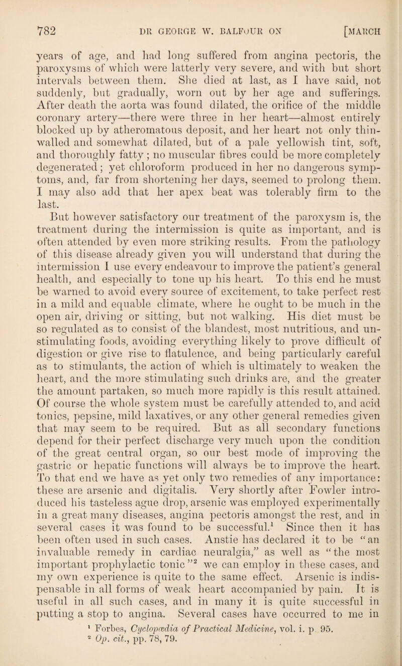 years of age, and had long suffered from angina pectoris, the paroxysms of which were latterly very severe, and with but short intervals between them. She died at last, as I have said, not suddenly, but gradually, worn out by her age and sufferings. After death the aorta was found dilated, the orifice of the middle coronary artery—there were three in her heart—almost entirely blocked up by atheromatous deposit, and her heart not only thin- walled and somewhat dilated, but of a pale yellowish tint, soft, and thoroughly fatty ; no muscular fibres could be more completely degenerated; yet chloroform produced in her no dangerous symp¬ toms, and, far from shortening her days, seemed to prolong them. I may also add that her apex beat was tolerably firm to the last. But however satisfactory our treatment of the paroxysm is, the treatment during the intermission is quite as important, and is often attended by even more striking results. From the pathology of this disease already given you will understand that during the intermission I use every endeavour to improve the patient’s general health, and especially to tone up his heart. To this end he must be warned to avoid every source of excitement, to take perfect rest in a mild and equable climate, where he ought to be much in the open air, driving or sitting, but not walking. His diet must be so regulated as to consist of the blandest, most nutritious, and un¬ stimulating foods, avoiding everything likely to prove difficult of digestion or give rise to flatulence, and being particularly careful as to stimulants, the action of which is ultimately to weaken the heart, and the more stimulating such drinks are, and the greater the amount partaken, so much more rapidly is this result attained. Of course the whole system must be carefully attended to, and acid tonics, pepsine, mild laxatives, or any other general remedies given that may seem to be required. But as all secondary functions depend for their perfect discharge very much upon the condition of the great central organ, so our best mode of improving the gastric or hepatic functions will ahvvays be to improve the heart. To that end we have as yet only two remedies of any importance: these are arsenic and digitalis. Very shortly after Fowler intro¬ duced his tasteless ague drop, arsenic was employed experimentally in a great many diseases, angina pectoris amongst the rest, and in several cases it was found to be successful.1 Since then it has been often used in such cases. Anstie has declared it to be “an invaluable remedy in cardiac neuralgia,” as well as “the most important prophylactic tonic ”2 we can employ in these cases, and my own experience is quite to the same effect. Arsenic is indis¬ pensable in all forms of weak heart accompanied by pain. Tt is useful in all such cases, and in many it is quite successful in putting a stop to angina. Several cases have occurred to me in 1 Forbes, Cyclopaedia of Practical Medicine, vol. i. p. 95. 2 Op. cit., pp, 78, 79.