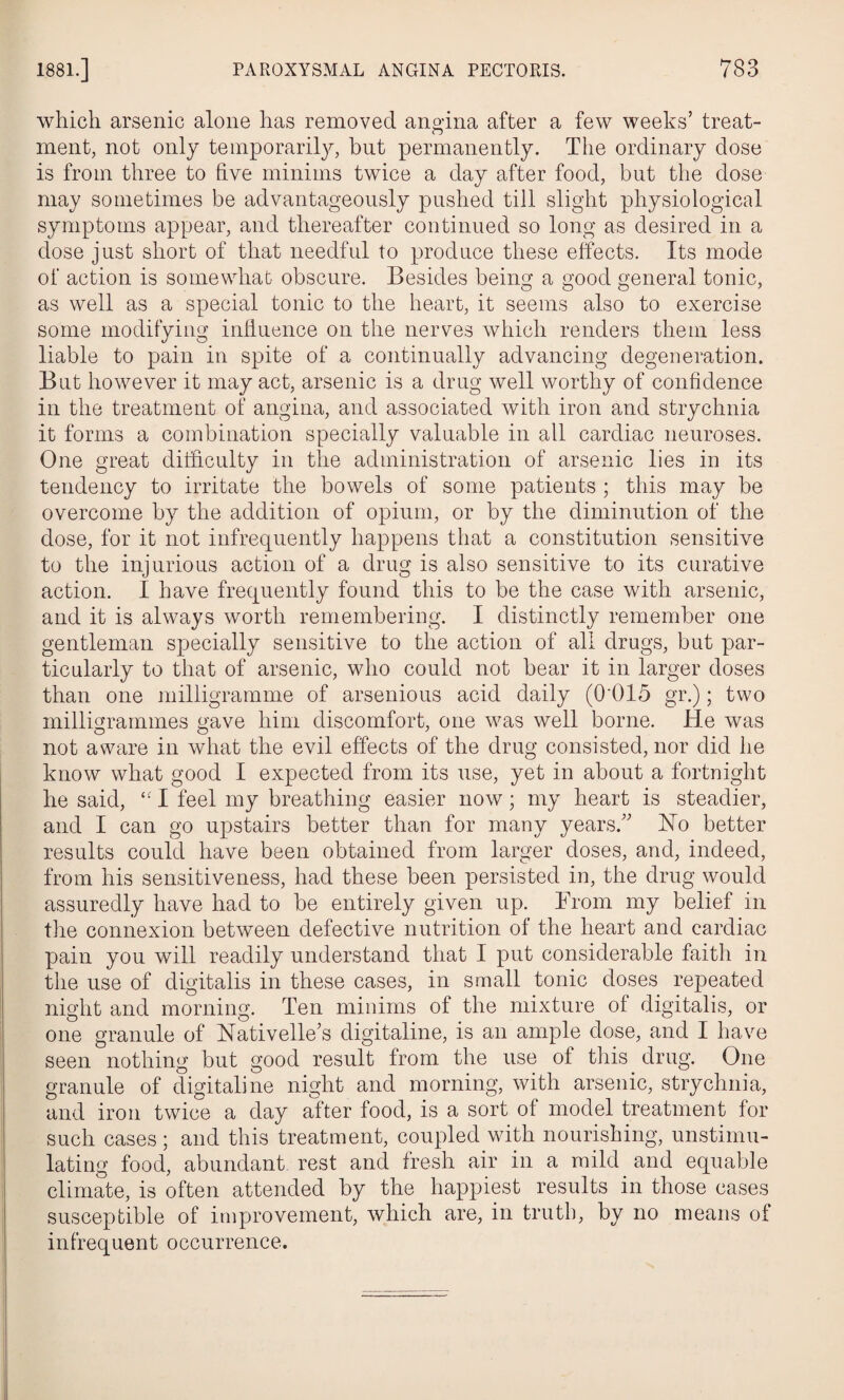 which arsenic alone has removed angina after a few weeks’ treat¬ ment, not only temporarily, but permanently. The ordinary dose is from three to five minims twice a day after food, but the dose may sometimes be advantageously pushed till slight physiological symptoms appear, and thereafter continued so long as desired in a dose just short of that needful to produce these effects. Its mode of action is somewhat obscure. Besides being a good general tonic, as well as a special tonic to the heart, it seems also to exercise some modifying influence on the nerves which renders them less liable to pain in spite of a continually advancing degeneration. But however it may act, arsenic is a drug well worthy of confidence in the treatment of angina, and associated with iron and strychnia it forms a combination specially valuable in all cardiac neuroses. One great difficulty in the administration of arsenic lies in its tendency to irritate the bowels of some patients ; this may be overcome by the addition of opium, or by the diminution of the dose, for it not infrequently happens that a constitution sensitive to the injurious action of a drug is also sensitive to its curative action. I have frequently found this to be the case with arsenic, and it is always worth remembering. I distinctly remember one gentleman specially sensitive to the action of all drugs, but par¬ ticularly to that of arsenic, who could not bear it in larger doses than one milligramme of arsenious acid daily (0'015 gr.); two milligrammes gave him discomfort, one was well borne. He was not aware in what the evil effects of the drug consisted, nor did he know what good I expected from its use, yet in about a fortnight he said, “ I feel my breathing easier now; my heart is steadier, and I can go upstairs better than for many years.” No better results could have been obtained from larger doses, and, indeed, from his sensitiveness, had these been persisted in, the drug would assuredly have had to be entirely given up. From my belief in the connexion between defective nutrition of the heart and cardiac pain you will readily understand that I put considerable faith in the use of digitalis in these cases, in small tonic doses repeated night and morning. Ten minims of the mixture of digitalis, or one granule of Nativelle’s digitaline, is an ample dose, and I have seen nothing but good result from the use of this drug. One granule of digitaline night and morning, with arsenic, strychnia, and iron twice a day after food, is a sort of model treatment for such cases; and this treatment, coupled with nourishing, unstimu¬ lating food, abundant rest and fresh air in a mild and equable climate, is often attended by the happiest results in those cases susceptible of improvement, which are, in truth, by no means of infrequent occurrence.