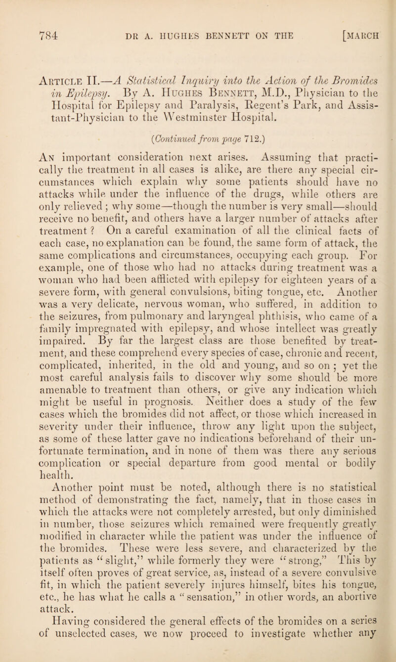 Article II.—A Statistical Inquiry into the Action of the Bromides in Epilepsy. By A. Hughes Bennett, M.D., Physician to the Hospital for Epilepsy and Paralysis, Regent’s Park, and Assis¬ tant-Physician to the Westminster Hospital. {Continued from page 712.) An important consideration next arises. Assuming that practi¬ cally the treatment in all cases is alike, are there any special cir¬ cumstances which explain why some patients should have no attacks while under the influence of the drugs, while others are only relieved ; why some—though the number is very small—should receive no benefit, and others have a larger number of attacks after treatment ? On a careful examination of all the clinical facts of each case, no explanation can be found, the same form of attack, the same complications and circumstances, occupying each group. For example, one of those who had no attacks during treatment was a woman who had been afflicted with epilepsy for eighteen years of a severe form, with general convulsions, biting tongue, etc. Another was a very delicate, nervous woman, who suffered, in addition to the seizures, from pulmonary and laryngeal phthisis, who came of a family impregnated with epilepsy, and whose intellect was greatly impaired. By far the largest class are those benefited by treat¬ ment, and these comprehend every species of case, chronic and recent, complicated, inherited, in the old and young, and so on ; yet the most careful analysis fails to discover why some should be more «/ V amenable to treatment than others, or give any indication which might be useful in prognosis. Neither does a study of the few cases which the bromides did not affect, or those which increased in severity under their influence, throw any light upon the subject, as some of these latter gave no indications beforehand of their un¬ fortunate termination, and in none of them was there any serious complication or special departure from good mental or bodily health. Another point must be noted, although there is no statistical method of demonstrating the fact, namely, that in those cases in which the attacks were not completely arrested, but only diminished in number, those seizures wdnch remained were frequently greatly modified in character wdiile the patient was under the influence of the bromides. These were less severe, and characterized by the patients as “slight,” while formerly they were “strong,” This by itself often proves of great service, as, instead of a severe convulsive fit, in which the patient severely injures himself, bites his tongue, etc., he has what he calls a “ sensation,” in other words, an abortive attack. Having considered the general effects of the bromides on a series of unselected cases, we now proceed to investigate whether any