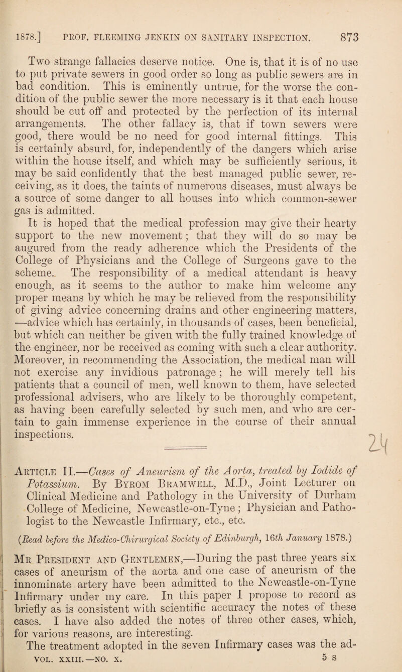 1878.] PROF. FLEEMING JENKIN ON SANITARY INSPECTION. 873 Two strange fallacies deserve notice. One is, that it is of no use to put private sewers in good order so long as public sewers are in bad condition. This is eminently untrue, for the worse the con¬ dition of the public sewer the more necessary is it that each house should be cut off and protected by the perfection of its internal arrangements. The other fallacy is, that if town sewers were good, there would be no need for good internal fittings. This is certainly absurd, for, independently of the dangers which arise within the house itself, and which may be sufficiently serious, it may be said confidently that the best managed public sewer, re¬ ceiving, as it does, the taints of numerous diseases, must always be a source of some danger to all houses into vThich common-sewer gas is admitted. It is hoped that the medical profession may give their hearty support to the new movement; that they will do so may be augured from the ready adherence which the Presidents of the College of Physicians and the College of Surgeons gave to the scheme. The responsibility of a medical attendant is heavy enough, as it seems to the author to make him welcome any proper means by which he may be relieved from the responsibility of giving advice concerning drains and other engineering matters, —advice which has certainly, in thousands of cases, been beneficial, but which can neither be given with the fully trained knowledge of the engineer, nor be received as coming with such a clear authority. Moreover, in recommending the Association, the medical man will not exercise any invidious patronage ; he will merely tell his patients that a council of men, well known to them, have selected professional advisers, who are likely to be thoroughly competent, as having been carefully selected by such men, and who are cer¬ tain to gain immense experience in the course of their annual inspections. Article II.—Cases of Aneurism of the Aorta, treated by Iodide of Potassium. By Byrom Bramwell, M.D., Joint Lecturer on Clinical Medicine and Pathology in the University of Durham College of Medicine, Newcastle-on-Tyne ; Physician and Patho¬ logist to the Newcastle Infirmary, etc., etc. {Read before the Medico-Chirurgical Society of Edinburgh, 16th January 1878.) Mr President and Gentlemen,—During the past three years six cases of aneurism of the aorta and one case of aneurism of the innominate artery have been admitted to the Newcastle-on-Tyne Infirmary under my care. In this paper I propose to record as briefly as is consistent with scientific accuracy the notes of these cases. I have also added the notes of three other cases, which, for various reasons, are interesting. The treatment adopted in the seven Infirmary cases was the ad-
