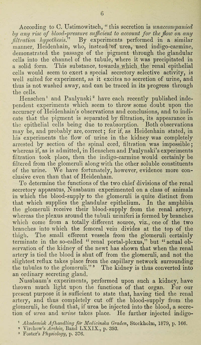 According to C. Ustimowitsch, “ this secretion is unaccompanied by any rise of blood-pressure sufficient to account for the flow on any filtration hypothesis.” By experiments performed in a similar manner, Heidenhain, who, instead’'of urea, used indigo-carmine, demonstrated the passage of the pigment through the glandular cells into the channel of the tubule, where it was precipitated in a solid form. This substance, towards which the renal epithelial cells would seem to exert a special secretory selective activity, is well suited for experiment, as it excites no secretion of urine, and thus is not washed away, and can be traced in its progress through the cells. Henschen1 and Paulynski2 have each recently published inde¬ pendent experiments which seem to throw some doubt upon the accuracy of Heidenhain's observations and conclusions, and to indi¬ cate that the pigment is separated by filtration, its appearance in the epithelial cells being due to reabsorption. Both observations may be, and probably are, correct; for if, as Heidenhain stated, in his experiments the flow of urine in the kidney was completely arrested by section of the spinal cord, filtration was impossible ; whereas if, as is admitted, in Henschen and Paulynski’s experiments filtration took place, then the indigo-carmine would certainly be filtered from the glomeruli along with the other soluble constituents of the urine. We have fortunately, however, evidence more con¬ clusive even than that of Heidenhain. To determine the functions of the two chief divisions of the renal secretory apparatus, Nussbaum experimented on a class of animals in which the blood-supply to the glomeruli is quite distinct from that which supplies the glandular epithelium. In the amphibia the glomeruli receive their blood-supply from the renal artery, whereas the plexus around the tubuli uriniferi is formed by branches which come from a totally different source, viz., one of the two branches into which the femoral vein divides at the top of the thigh. The small efferent vessels from the glomeruli certainly terminate in the so-called u renal portal-plexus,” but u actual ob¬ servation of the kidney of the newt has shown that when the renal artery is tied the blood is shut off from the glomeruli, and not the slightest reflux takes place from the capillary network surrounding the tubules to the glomeruli.” 3 The kidney is thus converted into an ordinary secreting gland. Nussbaum’s experiments, performed upon such a kidney, have thrown much light upon the functions of that organ. For our present purpose it is sufficient to state that, having tied the renal artery, and thus completely cut off the blood-supply from the glomeruli, he found that, if urea be injected into the blood, a secre¬ tion of urea and urine takes place. He further injected indigo- 1 Akcidemisk Afhandling for Medicinska Graden, Stockholm, 1879, p. 166. 2 Virchow’s Archiv, Band LXX1X., p. 393. 3 Foster’s Physiology, p. 376.