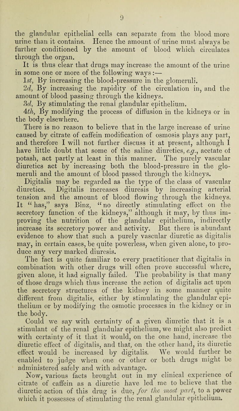 the glandular epithelial cells can separate from the blood more urine than it contains. Hence the amount of urine must always be further conditioned by the amount of blood which circulates through the organ. It is thus clear that drugs may increase the amount of the urine in some one or more of the following ways :— ls£, By increasing the blood-pressure in the glomeruli. 2d, By increasing the rapidity of the circulation in, and the amount of blood passing through the kidneys. ?>d, By stimulating the renal glandular epithelium. 4til, By modifying the process of diffusion in the kidneys or in the body elsewhere. There is no reason to believe that in the large increase of urine caused by citrate of caffein modification of osmosis plays any part, and therefore I will not further discuss it at present, although I have little doubt that some of the saline diuretics, e.g., acetate of potash, act partly at least in this manner. The purely vascular diuretics act by increasing both the blood-pressure in the glo¬ meruli and the amount of blood passed through the kidneys. Digitalis may be regarded as the type of the class of vascular diuretics. Digitalis increases diuresis by increasing arterial tension and the amount of blood flowing through the kidneys. It “ has,” says Binz, u no directly stimulating effect on the secretory function of the kidneys,” although it may, by thus im¬ proving the nutrition of the glandular epithelium, indirectly increase its secretory power and activity. But there is abundant evidence to show that such a purely vascular diuretic as digitalis may, in certain cases, be quite powerless, when given alone, to pro¬ duce any very marked diuresis. The fact is quite familiar to every practitioner that digitalis in combination with other drugs will often prove successful where, given alone, it had signally failed. The probability is that many of those drugs which thus increase the action of digitalis act upon the secretory structures of the kidney in some manner quite different from digitalis, either by stimulating the glandular epi¬ thelium or by modifying the osmotic processes in the kidney or in the body. Could we say with certainty of a given diuretic that it is a stimulant of the renal glandular epithelium, we might also predict with certainty of it that it would, ou the one hand, increase the diuretic effect of digitalis, and that, on the other hand, its diuretic effect would be increased by digitalis. We would further be enabled to judge when one or other or both drugs might be administered safely and with advantage. Now, various facts brought out in my clinical experience of citrate of caffein as a diuretic have led me to believe that the diuretic action of this drug is due, for the most 'part, to a power which it possesses of stimulating the renal glandular epithelium.