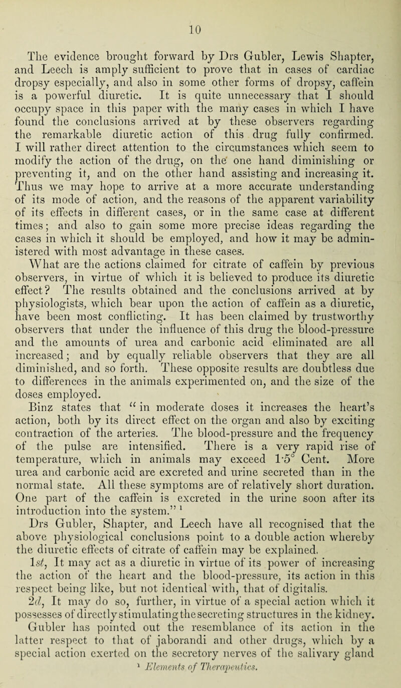 The evidence brought forward by Drs Gubler, Lewis Shapter, and Leech is amply sufficient to prove that in cases of cardiac dropsy especially, and also in some other forms of dropsy, caffein is a powerful diuretic. It is quite unnecessary that I should occupy space in this paper with the many cases in which I have found the conclusions arrived at by these observers regarding the remarkable diuretic action of this drug fully confirmed. I will rather direct attention to the circumstances which seem to modify the action of the drug, on the one hand diminishing or preventing it, and on the other hand assisting and increasing it. Thus we may hope to arrive at a more accurate understanding of its mode of action, and the reasons of the apparent variability of its effects in different cases, or in the same case at different times; and also to gain some more precise ideas regarding the cases in which it should be employed, and how it may be admin¬ istered with most advantage in these cases. What are the actions claimed for citrate of caffein by previous observers, in virtue of which it is believed to produce its diuretic effect? The results obtained and the conclusions arrived at by physiologists, which bear upon the action of caffein as a diuretic, have been most conflicting. It has been claimed by trustworthy observers that under the influence of this drug the blood-pressure and the amounts of urea and carbonic acid eliminated are all increased; and by equally reliable observers that they are all diminished, and so forth. These opposite results are doubtless due to differences in the animals experimented on, and the size of the doses employed. Binz states that u in moderate doses it increases the heart’s action, both by its direct effect on the organ and also by exciting contraction of the arteries. The blood-pressure and the frequency of the pulse are intensified. There is a very rapid rise of temperature, which in animals may exceed 1*5° Cent. More urea and carbonic acid are excreted and urine secreted than in the normal state. All these symptoms are of relatively short duration. One part of the caffein is excreted in the urine soon after its introduction into the system.” 1 Drs Gubler, Shapter, and Leech have all recognised that the above physiological conclusions point to a double action whereby the diuretic effects of citrate of caffein may be explained, ls£, It may act as a diuretic in virtue of its power of increasing the action of the heart and the blood-pressure, its action in this respect being like, but not identical with, that of digitalis. 2cl, It may do so, further, in virtue of a special action which it possesses of directly stimulating the secreting structures in the kidney. Gubler has pointed out the resemblance of its action in the latter respect to that of jaborandi and other drugs, which by a special action exerted on the secretory nerves of the salivary gland 1 Elements of Therapeutics.