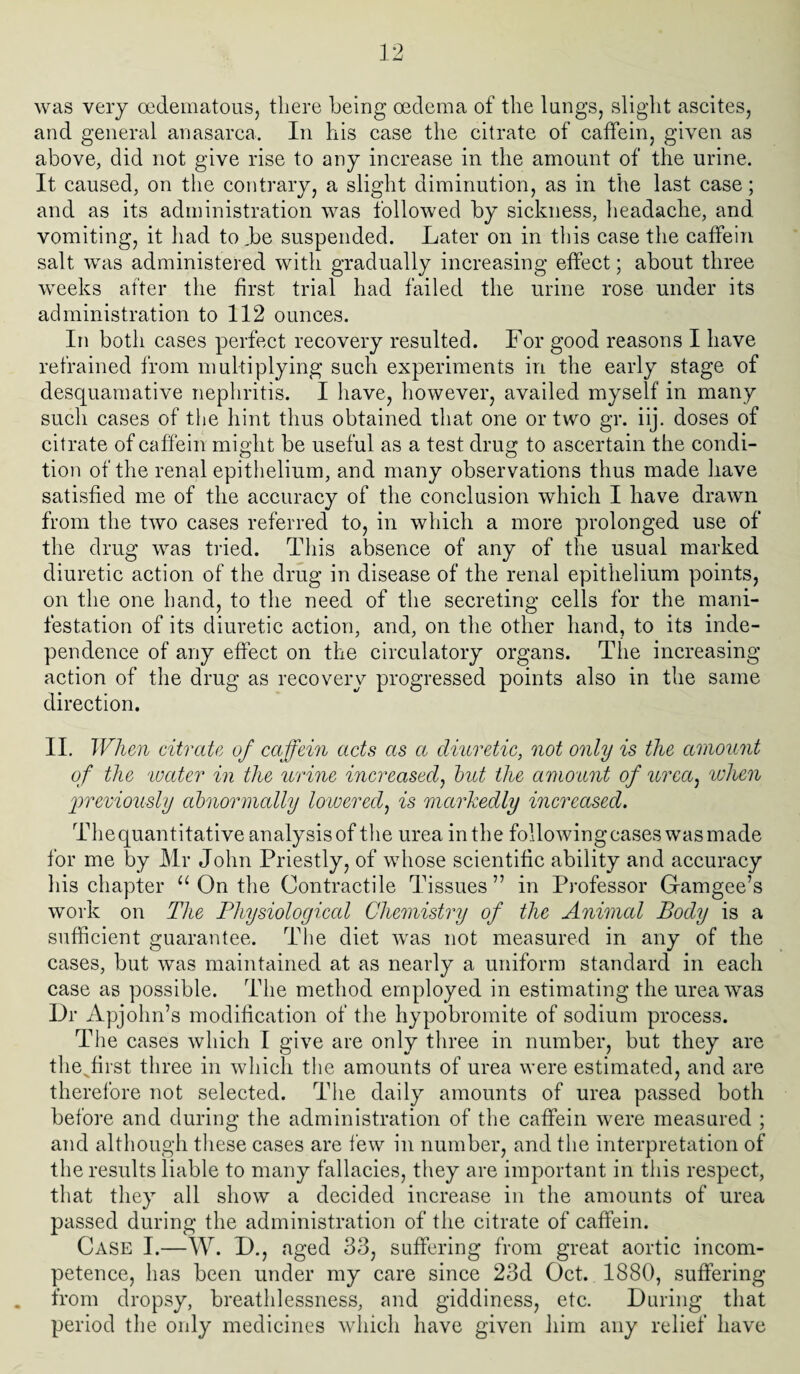 was very cedematous, there being oedema of the lungs, slight ascites, and general anasarca. In his case the citrate of caffein, given as above, did not give rise to any increase in the amount of the urine. It caused, on the contrary, a slight diminution, as in the last case; and as its administration was followed by sickness, headache, and vomiting, it had to.be suspended. Later on in this case the caffein salt was administered with gradually increasing effect; about three weeks after the first trial had failed the urine rose under its administration to 112 ounces. In both cases perfect recovery resulted. For good reasons I have refrained from multiplying such experiments in the early stage of desquamative nephritis. I have, however, availed myself in many such cases of the hint thus obtained that one or two gr. iij. doses of citrate of caffein might be useful as a test drug to ascertain the condi¬ tion of the renal epithelium, and many observations thus made have satisfied me of the accuracy of the conclusion which I have drawn from the two cases referred to, in which a more prolonged use of the drug was tried. This absence of any of the usual marked diuretic action of the drug in disease of the renal epithelium points, on the one hand, to the need of the secreting cells for the mani¬ festation of its diuretic action, and, on the other hand, to its inde¬ pendence of any effect on the circulatory organs. The increasing action of the drug as recovery progressed points also in the same direction. II. When citrate of caffein acts as a diuretic, not only is the amount of the 'water in the urine increased, hut the amount of urea, 'when previously abnormally lowered, is markedly increased. Thequantitative analysisof the urea in the followingcases wasmade for me by Mr John Priestly, of whose scientific ability and accuracy his chapter u On the Contractile Tissues ” in Professor Gamgee’s work on The Physiological Chemistry of the Animal Body is a sufficient guarantee. The diet was not measured in any of the cases, but was maintained at as nearly a uniform standard in each case as possible. The method employed in estimating the urea was Dr Apjohn’s modification of the hypobromite of sodium process. The cases which I give are only three in number, but they are the^first three in which the amounts of urea were estimated, and are therefore not selected. The daily amounts of urea passed both before and during the administration of the caffein were measured ; and although these cases are few in number, and the interpretation of the results liable to many fallacies, they are important in this respect, that they all show a decided increase in the amounts of urea passed during the administration of the citrate of caffein. Case I.—W. D., aged 33, suffering from great aortic incom¬ petence, has been under my care since 23d Oct. 1880, suffering from dropsy, breathlessness, and giddiness, etc. During that period the only medicines which have given him any relief have