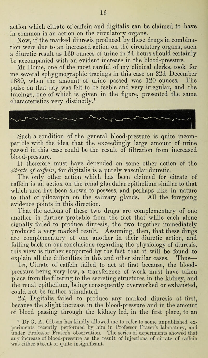 action which citrate of caffein and digitalis can he claimed to have in common is an action on the circulatory organs. Now, if the marked diuresis produced by these drugs in combina¬ tion were due to an increased action on the circulatory organs, such a diuretic result as 139 ounces of urine in 24 hours should certainly be accompanied with an evident increase in the blood-pressure. Mr Douie, one of the most careful of my clinical clerks, took for me several sphygmographic tracings in this case on 22d December 1880, when the amount of urine passed was 120 ounces. The pulse on that day was felt to be feeble and very irregular, and the tracings, one of which is given in the figure, presented the same characteristics very distinctly.1 Such a condition of the general blood-pressure is quite incom¬ patible with the idea that the exceedingly large amount of urine passed in this case could be the result of filtration from increased blood-pressure. It therefore must have depended on some other action of the citrate of caffein, for digitalis is a purely vascular diuretic. The only other action which has been claimed for citrate of caffein is an action on the renal glandular epithelium similar to that which urea has been shown to possess, and perhaps like in nature to that of pilocarpin on the salivary glands. All the foregoing evidence points in this direction. That the actions of these two drugs are complementary of one another is further probable from the fact that while each alone signally failed to produce diuresis, the two together immediately produced a very marked result. Assuming, then, that these drugs are complementary of one another in their diuretic action, and falling back on our conclusions regarding the physiology of diuresis, this view is further supported by the fact that it will be found to explain all the difficulties in this and other similar cases. Thus— 1st, Citrate of caffein failed to act at first because, the blood- pressure being very low, a transference of work must have taken place from the filtering to the secreting structures in the kidney, and the renal epithelium, being consequently overworked or exhausted, could not be further stimulated. 2d, Digitalis failed to produce any marked diuresis at first, because the slight increase in the blood-pressure and in the amount of blood passing through the kidney led, in the first place, to an 1 Dr G. A. Gibson has kindly allowed me to refer to some unpublished ex¬ periments recently performed by him in Professor Fraser’s laboratory, and under Professor Fraser’s observation. The series of experiments showed that any increase of blood-pressure as the result of injections of citrate of caffein was either absent or quite insignificant.