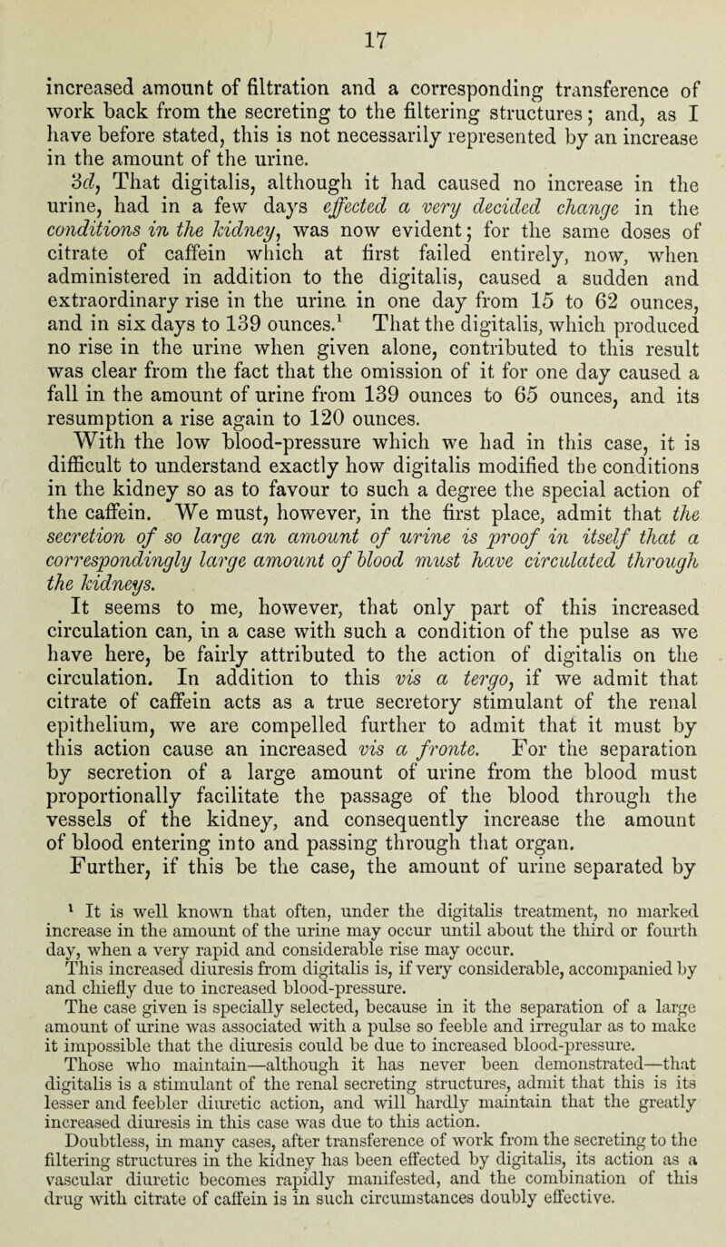 increased amount of filtration and a corresponding tmnsference of work back from the secreting to the filtering structures; and, as I have before stated, this is not necessarily represented by an increase in the amount of the urine. 'del. That digitalis, although it had caused no increase in the urine, had in a few days effected a very decided change in the conditions in the kidney, was now evident; for the same doses of citrate of caffein which at first failed entirely, now, when administered in addition to the digitalis, caused a sudden and extraordinary rise in the urine in one day from 15 to 62 ounces, and in six days to 139 ounces.1 That the digitalis, which produced no rise in the urine when given alone, contributed to this result was clear from the fact that the omission of it for one day caused a fall in the amount of urine from 139 ounces to 65 ounces, and its resumption a rise again to 120 ounces. With the low blood-pressure which we had in this case, it is difficult to understand exactly how digitalis modified the conditions in the kidney so as to favour to such a degree the special action of the caffein. We must, however, in the first place, admit that the secretion of so large an amount of urine is proof in itself that a correspondingly large amount of blood must have circulated through the kidneys. It seems to me, however, that only part of this increased circulation can, in a case with such a condition of the pulse as we have here, be fairly attributed to the action of digitalis on the circulation. In addition to this vis a ter go, if we admit that citrate of caffein acts as a true secretory stimulant of the renal epithelium, we are compelled further to admit that it must by this action cause an increased vis a froute. For the separation by secretion of a large amount of urine from the blood must proportionally facilitate the passage of the blood through the vessels of the kidney, and consequently increase the amount of blood entering into and passing through that organ. Further, if this be the case, the amount of urine separated by 1 It is well known that often, under the digitalis treatment, no marked increase in the amount of the urine may occur until about the third or fourth day, when a very rapid and considerable rise may occur. This increased diuresis from digitalis is, if very considerable, accompanied by and chiefly due to increased blood-pressure. The case given is specially selected, because in it the separation of a large amount of urine was associated with a pulse so feeble and irregular as to make it impossible that the diuresis could be due to increased blood-pressure. Those who maintain—although it has never been demonstrated—that digitalis is a stimulant of the renal secreting structures, admit that this is its lesser and feebler diuretic action, and will hardly maintain that the greatly increased diuresis in this case was due to this action. Doubtless, in many cases, after transference of work from the secreting to the filtering structures in the kidney has been effected by digitalis, its action as a vascular diuretic becomes rapidly manifested, and the combination of this drug with citrate of caffein is in such circumstances doubly effective.