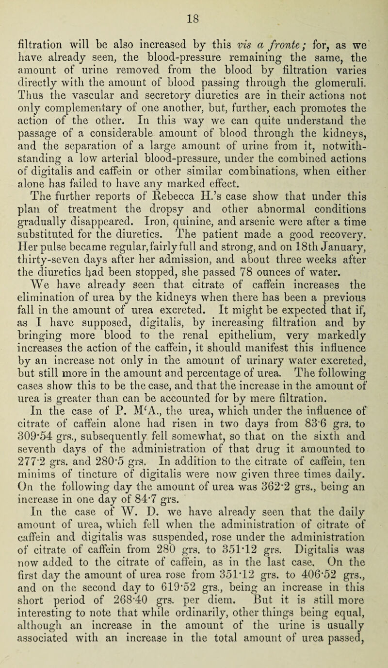 filtration will be also increased by this vis a fronte; for, as we have already seen, the blood-pressure remaining the same, the amount of urine removed from the blood by filtration varies directly with the amount of blood passing through the glomeruli. Tiius the vascular and secretory diuretics are in their actions not only complementary of one another, but, farther, each promotes the action of the other. In this way we can quite understand the passage of a considerable amount of blood through the kidneys, and the separation of a large amount of urine from it, notwith¬ standing a low arterial blood-pressure, under the combined actions of digitalis and caffein or other similar combinations, when either alone has failed to have any marked effect. The further reports of Rebecca H.’s case show that under this plan of treatment the dropsy and other abnormal conditions gradually disappeared. Iron, quinine, and arsenic were after a time substituted for the diuretics. The patient made a good recovery. Her pulse became regular, fairly full and strong, and on 18 th January, thirty-seven days after her admission, and about three weeks after the diuretics had been stopped, she passed 78 ounces of water. We have already seen that citrate of caffein increases the elimination of urea by the kidneys when there has been a previous fall in the amount of urea excreted. It might be expected that if, as I have supposed, digitalis, by increasing filtration and by bringing more blood to the renal epithelium, very markedly increases the action of the caffein, it should manifest this influence by an increase not only in the amount of urinary water excreted, but still more in the amount and percentage of urea. The following cases show this to be the case, and that the increase in the amount of urea is greater than can be accounted for by mere filtration. In the case of P. MW., the urea, which under the influence of citrate of caffein alone had risen in two days from 83*6 gr3. to 309*54 grs., subsequently fell somewhat, so that on the sixth and seventh days of the administration of that drug it amounted to 277*2 grs. and 280*5 grs. In addition to the citrate of caffein, ten minims of tincture of digitalis were now given three times daily. On the following day the amount of urea was 362’2 grs., being an increase in one day of 84-7 grs. In the case of W. D. we have already seen that the daily amount of urea, which fell when the administration of citrate of caffein and digitalis was suspended, rose under the administration of citrate of caffein from 280 grs. to 35T12 grs. Digitalis was now added to the citrate of caffein, as in the last case. On the first day the amount of urea rose from 351T2 grs. to 406*52 grs., and on the second day to 619*52 grs., being an increase in this short period of 268*40 grs. per diem. But it is still more interesting to note that while ordinarily, other things being equal, although an increase in the amount of the urine is usually associated with an increase in the total amount of urea passed,