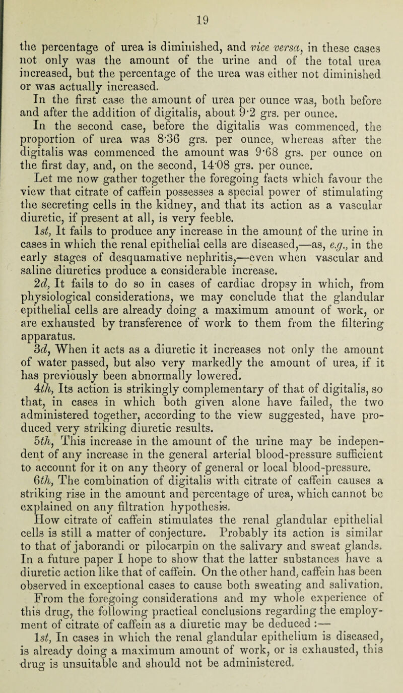 the percentage of urea is diminished, and vice versa, in these cases not only was the amount of the urine and of the total urea increased, but the percentage of the urea was either not diminished or was actually increased. In the first case the amount of urea per ounce was, both before and after the addition of digitalis, about 9*2 grs. per ounce. In the second case, before the digitalis was commenced, the proportion of urea was 8'36 grs. per ounce, whereas after the digitalis was commenced the amount was 9*68 grs. per ounce on the first day, and, on the second, 14'08 grs. per ounce. Let me now gather together the foregoing facts which favour the view that citrate of caffein possesses a special power of stimulating the secreting cells in the kidney, and that its action as a vascular diuretic, if present at all, is very feeble. 1st, It fails to produce any increase in the amount of the urine in cases in which the renal epithelial cells are diseased,—-as, e.g., in the early stages of desquamative nephritis,—-even when vascular and saline diuretics produce a considerable increase. 2d, It fails to do so in cases of cardiac dropsy in which, from physiological considerations, we may conclude that the glandular epithelial cells are already doing a maximum amount of work, or are exhausted by transference of work to them from the filtering apparatus. 3dy When it acts as a diuretic it increases not only the amount of water passed, but also very markedly the amount of urea, if it has previously been abnormally lowered. 4dh, Its action is strikingly complementary of that of digitalis, so that, in cases in which both given alone have failed, the two administered together, according to the view suggested, have pro¬ duced very striking diuretic results. 5th, This increase in the amount of the urine may be indepen¬ dent of any increase in the general arterial blood-pressure sufficient to account for it on any theory of general or local blood-pressure. 6th, The combination of digitalis with citrate of caffein causes a striking rise in the amount and percentage of urea, which cannot be explained on any filtration hypothesis. How citrate of caffein stimulates the renal glandular epithelial cells is still a matter of conjecture. Probably its action is similar to that of jaborandi or pilocarpin on the salivary and sweat glands. In a future paper I hope to show that the latter substances have a diuretic action like that of caffein. On the other hand, caffein has been observed in exceptional cases to cause both sweating and salivation. From the foregoing considerations and my whole experience of this drug, the following practical conclusions regarding the employ¬ ment of citrate of caffein as a diuretic may be deduced :— ls£, In cases in which the renal glandular epithelium is diseased, is already doing a maximum amount of work, or is exhausted, this drug is unsuitable and should not be administered.