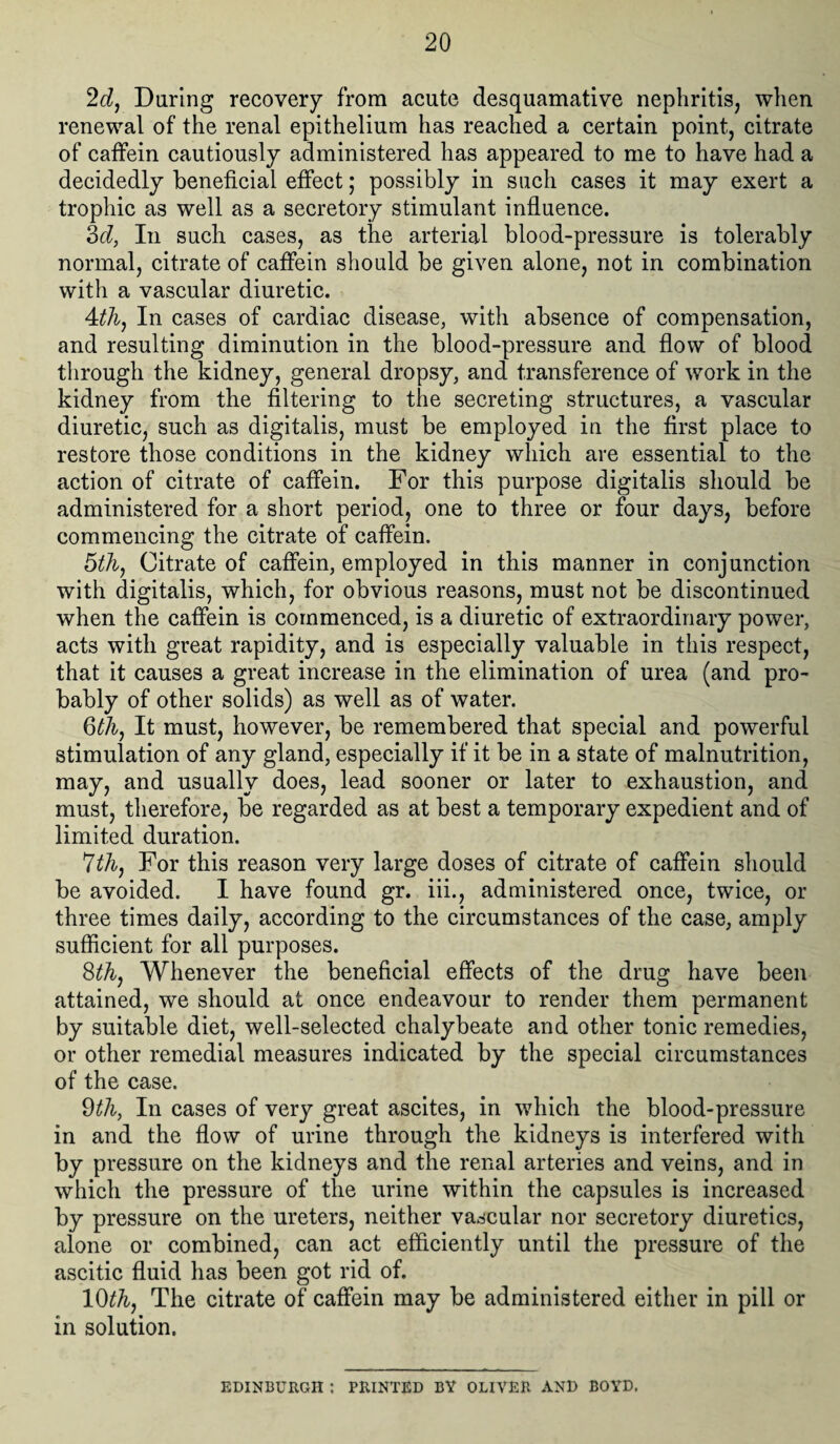 2d, During recovery from acute desquamative nephritis, when renewal of the renal epithelium has reached a certain point, citrate of caffein cautiously administered has appeared to me to have had a decidedly beneficial effect; possibly in such cases it may exert a trophic as well as a secretory stimulant influence. 3d, In such cases, as the arterial blood-pressure is tolerably normal, citrate of caffein should be given alone, not in combination with a vascular diuretic. 4th, In cases of cardiac disease, with absence of compensation, and resulting diminution in the blood-pressure and flow of blood through the kidney, general dropsy, and transference of work in the kidney from the filtering to the secreting structures, a vascular diuretic, such as digitalis, must be employed in the first place to restore those conditions in the kidney which are essential to the action of citrate of caffein. For this purpose digitalis should be administered for a short period, one to three or four days, before commencing the citrate of caffein. 5 th, Citrate of caffein, employed in this manner in conjunction with digitalis, which, for obvious reasons, must not be discontinued when the caffein is commenced, is a diuretic of extraordinary power, acts with great rapidity, and is especially valuable in this respect, that it causes a great increase in the elimination of urea (and pro¬ bably of other solids) as well as of water. 6th, It must, however, be remembered that special and powerful stimulation of any gland, especially if it be in a state of malnutrition, may, and usually does, lead sooner or later to exhaustion, and must, therefore, be regarded as at best a temporary expedient and of limited duration. 7th, For this reason very large doses of citrate of caffein should be avoided. I have found gr. iii., administered once, twice, or three times daily, according to the circumstances of the case, amply sufficient for all purposes. 8th, Whenever the beneficial effects of the drug have been attained, we should at once endeavour to render them permanent by suitable diet, well-selected chalybeate and other tonic remedies, or other remedial measures indicated by the special circumstances of the case. 9thy In cases of very great ascites, in which the blood-pressure in and the flow of urine through the kidneys is interfered with by pressure on the kidneys and the renal arteries and veins, and in which the pressure of the urine within the capsules is increased by pressure on the ureters, neither vascular nor secretory diuretics, alone or combined, can act efficiently until the pressure of the ascitic fluid has been got rid of. 10th, The citrate of caffein may be administered either in pill or in solution. EDINBURGH t PRINTED BY OLIVER AND BOYD.