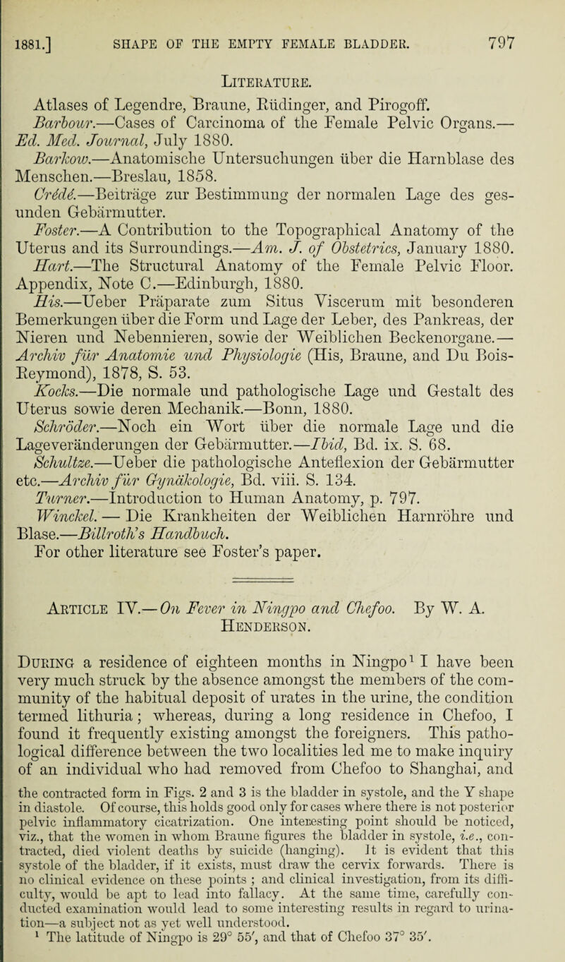 Literature. Atlases of Legendre, Braune, Riidinger, and Pirogoff. Barbour.—Cases of Carcinoma of the Female Pelvic Organs.— Ed. Med. Journal, July 1880. Barkow.—Anatomische Untersuchungen iiber die Harnblase des Menschen.—Breslau, 1858. Cr6d6.—Beitrage zur Bestimmung der normalen Lage des ges- unden Gebarmutter. Foster.—A Contribution to the Topographical Anatomy of the Uterus and its Surroundings.—Am. J. of Obstetrics, January 1880. Hart.—The Structural Anatomy of the Female Pelvic Floor. Appendix, Note C.—Edinburgh, 1880. His.—Ueber Praparate zum Situs Yiscerum mit besonderen Bemerkungen iiber die Form und Lage der Leber, des Pankreas, der Nieren und Nebennieren, sowie der Weiblichen Beckenorgane.— Archiv fur Anatomie lend Fhysiologie (His, Braune, and Du Bois- Reymond), 1878, S. 53. Kocks.—Die normale und pathologische Lage und Gestalt des Uterus sowie deren Mechanik.—Bonn, 1880. Schroder.—Nock ein Wort iiber die normale Lage und die Lageveranderungen der Gebarmutter.—Ibid, Bd. ix. S. 68. Schultze.—Ueber die pathologische Anteflexion der Gebarmutter etc.—Archiv fur Gynakologie, Bd. viii. S. 134. Turner.—Introduction to Human Anatomy, p. 797. Winckel. — Die Krankheiten der Weiblichen Harnrohre und Blase.—Billroth's Handbuch. For other literature see Foster’s paper. Article IY.— On Fever in Ningpo and Chefoo. By W. A. Henderson. During a residence of eighteen months in Ningpo1 I have been very much struck by the absence amongst the members of the com¬ munity of the habitual deposit of urates in the urine, the condition termed lithuria; whereas, during a long residence in Chefoo, I found it frequently existing amongst the foreigners. This patho¬ logical difference between the two localities led me to make inquiry of an individual who had removed from Chefoo to Shanghai, and the contracted form in Figs. 2 and 3 is the bladder in systole, and the Y shape in diastole. Of course, this holds good only for cases where there is not posterior pelvic inflammatory cicatrization. One interesting point should be noticed, viz., that the women in whom Braune figures the bladder in systole, i.e., con¬ tracted, died violent deaths by suicide (hanging). It is evident that this systole of the bladder, if it exists, must draw the cervix forwards. There is no clinical evidence on these points ; and clinical investigation, from its diffi¬ culty, would be apt to lead into fallacy. At the same time, carefully con¬ ducted examination would lead to some interesting results in regard to urina¬ tion—a subject not as yet well understood. 1 The latitude of Ningpo is 29° 55', and that of Chefoo 370 35'.