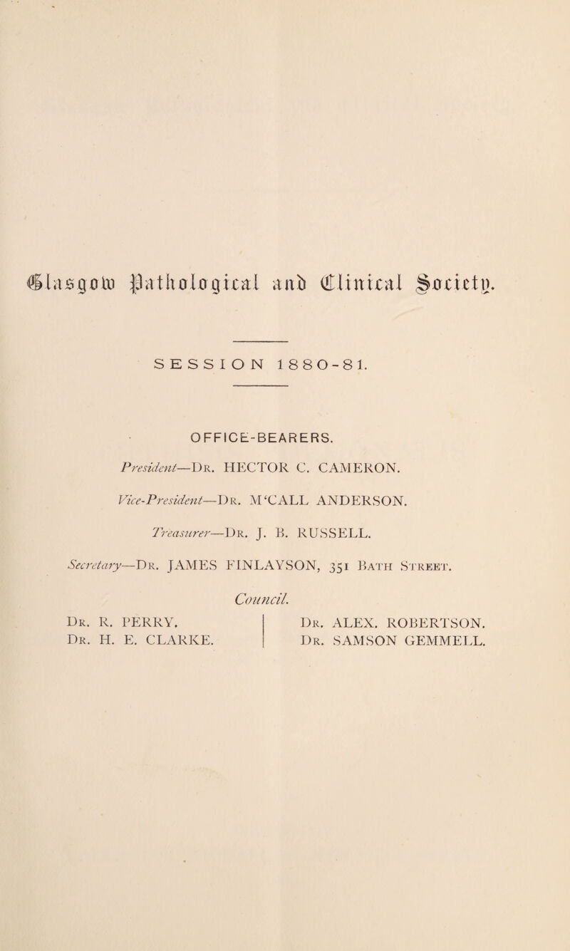 Clasgotn pathological anb Clinical Societo SESSION 1880-81 OFFICE-BEARERS. President—Dr. HECTOR C. CAMERON. Vice-President—Dr. M‘CALL ANDERSON. Treasurer—Dr. J. B. RUSSELL. Secretary—Dr. JAMES ELNLAYSON, 351 Bath Street. Dr. R. PERRY. Dr. H. E. CLARKE. Council. Dr. ALEX. ROBERTSON. Dr. SAxMSON GEMMELL.