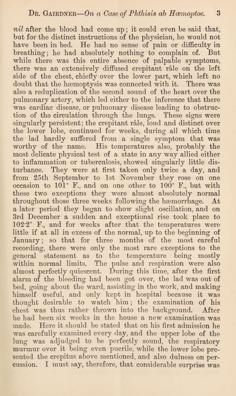 nil after the blood had come up; it could even he said that, hut for the distinct instructions of the physician, he would not have been in bed. He had no sense of pain or difficulty in breathing; he had absolutely nothing to complain of. But while there was this entire absence of palpable symptoms, there was an extensively diffused crepitant rale on the left side of the chest, chiefly over the lower part, which left no doubt that the haemoptysis was connected wdth it. There was also a reduplication of the second sound of the heart over the pulmonary artery, which led either to the inference that there was cardiac disease, or pulmonary disease leading to obstruc¬ tion of the circulation through the lungs. These signs were singularly persistent; the crepitant rale, loud and distinct over the lower lobe, continued for weeks, during all which time the lad hardly suffered from a single symptom that was worthy of the name. His temperatures also, probably the most delicate physical test of a state in any way allied either to inflammation or tuberculosis, showed singularly little dis¬ turbance. They were at first taken only twice a day, and from 25th September to 1st November they rose on one occasion to 101° F., and on one other to 100° F., but with these two exceptions they were almost absolutely normal throughout those three weeks following the hsemorrhage. At a later period they began to show slight oscillation, and on 3rd December a sudden and exceptional rise took place to 102*2° F., and for weeks after that the temperatures were little if at all in excess of the normal, up to the beginning of January; so that for three months of the most careful recording, there were only the most rare exceptions to the general statement as to the temperature being mostly within normal limits. The pulse and respiration were also almost perfectly quiescent. During this time, after the first alarm of the bleeding had been got over, the lad was out of bed, going about the ward, assisting in the work, and making himself useful, and only kept in hospital because it was thought desirable to watch him; the examination of his chest was thus rather thrown into the background. After he had been six weeks in the house a new examination was made. Here it should be stated that on his first admission he was carefully examined every day, and the upper lobe of the lung was adjudged to be perfectly sound, the respiratory murmur over it being even puerile, while the lower lobe pre¬ sented the crepitus above mentioned, and also dulness on per¬ cussion. I must say, therefore, that considerable surprise was