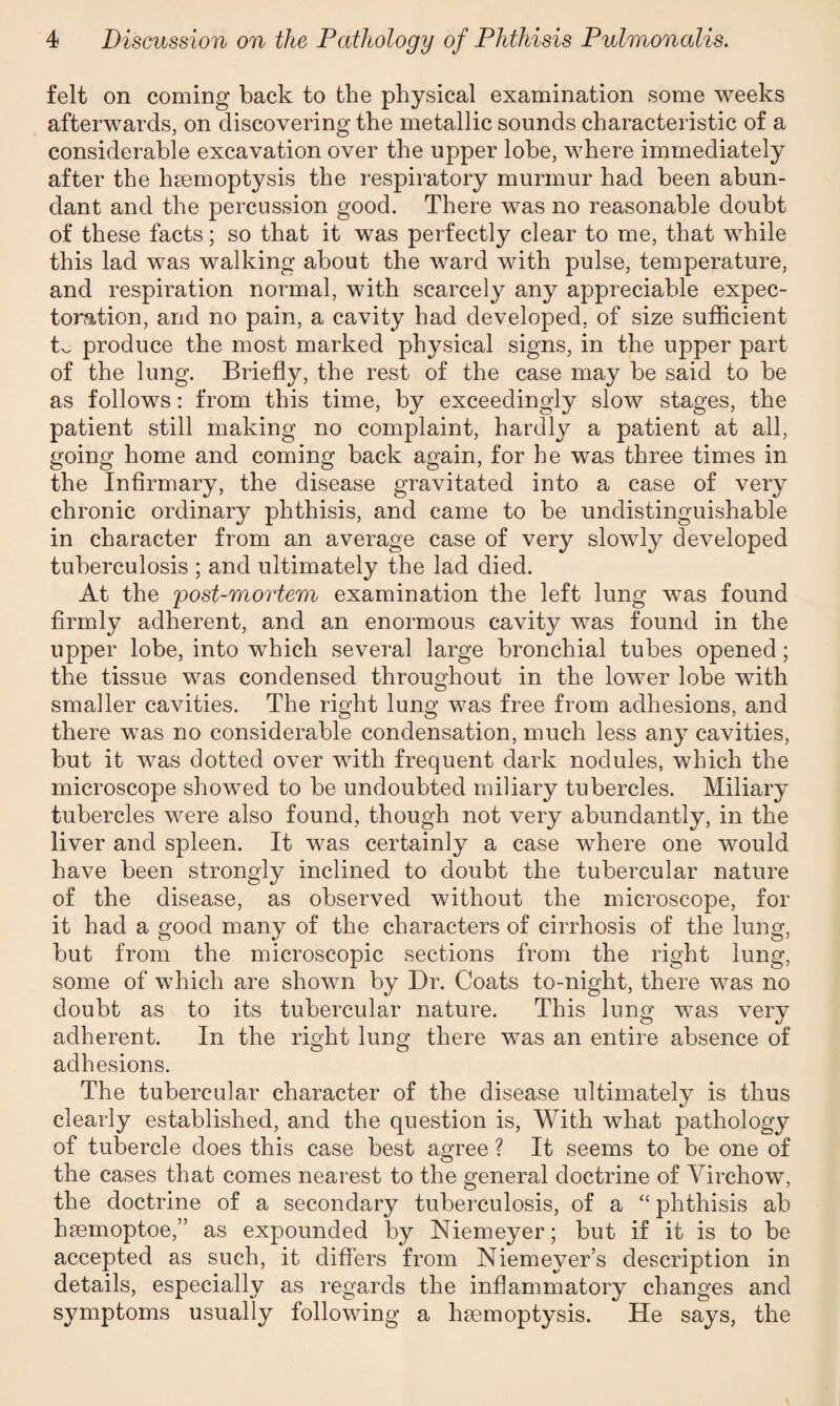 felt on coming back to the physical examination some weeks afterwards, on discovering the metallic sounds characteristic of a considerable excavation over the upper lobe, where immediately after the haemoptysis the respiratory murmur had been abun¬ dant and the percussion good. There was no reasonable doubt of these facts; so that it was perfectly clear to me, that while this lad was walking about the ward with pulse, temperature, and respiration normal, with scarcely any appreciable expec¬ toration, and no pain, a cavity had developed, of size sufficient produce the most marked physical signs, in the upper part of the lung. Briefly, the rest of the case may be said to be as follows: from this time, by exceedingly slow stages, the patient still making no complaint, hardly a patient at all, going home and coming back again, for he was three times in the Infirmary, the disease gravitated into a case of very chronic ordinary phthisis, and came to be undistinguishable in character from an average case of very slowly developed tuberculosis ; and ultimately the lad died. At the rpost-mortem examination the left lung was found firmly adherent, and an enormous cavity was found in the upper lobe, into which several large bronchial tubes opened; the tissue was condensed throughout in the lower lobe with smaller cavities. The right lung was free from adhesions, and there was no considerable condensation, much less any cavities, but it was dotted over with frequent dark nodules, which the microscope showed to be undoubted miliary tubercles. Miliary tubercles were also found, though not very abundantly, in the liver and spleen. It was certainly a case where one would have been strongly inclined to doubt the tubercular nature of the disease, as observed without the microscope, for it had a good many of the characters of cirrhosis of the lung, but from the microscopic sections from the right lung, some of which are shown by Dr. Coats to-night, there was no doubt as to its tubercular nature. This lung was very adherent. In the right lung there was an entire absence of adhesions. The tubercular character of the disease ultimately is thus clearly established, and the question is, With what pathology of tubercle does this case best agree ? It seems to be one of the cases that comes nearest to the general doctrine of Virchow, the doctrine of a secondary tuberculosis, of a “ phthisis ab haemoptoe,” as expounded by Niemeyer; but if it is to be accepted as such, it differs from Niemeyer’s description in details, especially as regards the inflammatory changes and symptoms usually following a haemoptysis. He says, the